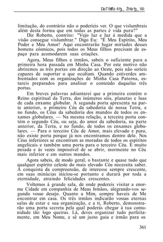 ______________________________________________________________


 limitação, do contrário não o poderíeis ver. O que vislumbrais
 além desta forma que em todas as partes é vida pura?"
      Diz Roberto, contrito: "Vejo luz e luz à medida que a
 visão consegue vislumbrar." Digo Eu: "É Meu Espírito, Meu
 Poder e Meu Amor! Aqui encontrarão lugar miríades desses
 homens cósmicos, pois todos os Meus filhos precisam de es-
 paço para acomodarem suas criações.
      Agora, Meus filhos e irmãos, sabeis o suficiente para a
 primeira hora passada em Minha Casa. Por este motivo não
 abriremos as três portas em direção ao Oeste, pois não seríeis
 capazes de suportar o que ocultam. Quando estiverdes am-
 bientados com as organizações de Minha Casa Paterna, es-
 tareis preparados para analisar o conteúdo daquelas três
 portas.
      Em breves palavras adiantarei que a primeira contém o
 Reino espiritual da Terra, dos inúmeros sóis, planetas e luas
 de cada enxame globular. A segunda porta apresenta na par-
 te anterior, o primeiro Céu da sabedoria de nossa Terra, e
 no fundo, os Céus da sabedoria dos mundos de todos os en-
 xames globulares. — Na mesma relação, a terceira porta con-
 tém o segundo Céu, ou seja, do amor da sabedoria, na parte
 anterior, da Terra, e no fundo, de todos os enxames globu-
 lares. — Para o terceiro Céu de Amor, mais elevado e puro,
 não existe porta porque já nos encontramos dentro dele. Nos
 Céus inferiores se encontram as moradas de todos os espíritos
 angelicais e também uma porta para o terceiro Céu. É muito
 pesada e às vezes impossível de se abrir, mormente no Céu
 mais inferior e em outros mundos.
      Agora sabeis, de modo geral, o bastante e quase tudo que
 qualquer espírito celeste do mais elevado Céu necessita saber.
 A conquista da compreensão, de interesse sempre crescente,
 em suas minúcias iniciou-se portanto e durará por toda a
 eternidade, atraindo felicidades crescentes.
      Voltemos à grande sala, de onde podereis visitar a enor-
 me Cidade em companhia de Meus Irmãos, alegrando-vos se-
 gundo vosso desejo. Quanto a Mim, sempre haveis de Me
 encontrar em casa. Os três irmãos indicarão vossas eternas
 salas de estar e sua organização, e a ti, Roberto, demonstra-
 rão uma porta secreta pela qual poderás chegar à tua comu-
 nidade tão logo queiras. Lá, deves organizar tudo perfeita-
 mente, em Meu Nome, e sê um justo guia e irmão para os

                                                           361
 