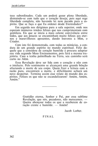 Jacob Lorber
 _____________________________________________________________


teus subordinados. Cada um poderá gozar plena liberdade,
distraindo-se com tudo que o coração deseja, pois aqui rege
liberdade completa, não havendo lei nem pecado para o es-
pirito. Que se faça o que Eu ordenei desde Eternidades!"
     Em seguida nos dirigimos para a sala superior, onde nos
esperam inúmeros irmãos felizes que nos cumprimentam com
gentileza. Eis que se inicia a mais celeste convivência entre
todos, que aos poucos se encaminham muito felizes aos eter-
nos e maravilhosos aposentos, dando louvores a Mim, o
Criador.
     Com isto foi demonstrada, com todas as minúcias, a con-
duta de um grande espírito no mundo espiritual. Feliz da-
quele que a considera de coração humilde e procura adaptar
sua vida segundo Meus Ensinamentos, pois fará a mesma tra-
jetória. Caso a tenha palmilhado na Terra, seu caminho será
curto no Além.
     Essa Revelação deve ser lida com o coração e não com
o intelecto. Pelo sentimento se alcançará uma grande bênção
afastando a morte de seu corpo. Quem fizer a leitura com a
razão pura, encontrará a morte, e dificilmente achará um
novo despertar. Termina assim esse relato do mundo dos es-
píritos. Felizes os que não se escandalizarem! Amém, Amém,
Amém."




          Gratidão eterna, Senhor e Pai, por essa sublime
          Revelação, que nós, pecadores, não merecemos. —
          Queira abençoar todos os que a receberem de co-
          ração crente e humilde. — Amém!
                                           Jacob Lorber.
                         FINAL




362
 