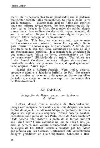 Jacob Lorber
_____________________________________________________________



mens; até os pensamentos ficam paralisados sem se poderem,
manifestar durante fatos maravilhosos. Se isto se dá na Terra
 em julgamento, — quanto mais aqui no Reino dos espíritos
onde um milagre reveza outro. Por isto, perdoar-me-ás, Se-
nhor. ser eu incapaz de falar, tão grandes são minha alegria
e meu amor. Este sublime ato deu-se tão repentinamente, de
sorte a me tolher a língua. Caso me desses algum tempo para
refletir, talvez conseguisse expressar-me."
     Digo Eu: "Pois bem, vai com este anjo, que te mos-
trará o museu como verdadeiro museu. Em seguida, voltarás
para transmitir a todos o que nele observaste. A fim de que
esse trabalho te seja facilitado, caminharás ao lado do anjo
em movimentação espiritual. É a mencionada velocidade de
que tantas vezes falaste na Terra, denominando-a de "vôo
do pensamento." (Dirigindo-Me ao anjo): "Saariel, eis teu
irmão Uraniel. Conduze-o por esses milagres de sua alma e
mostra-lhe também seu primeiro planeta, do qual igualmente
tu te originas. Assim seja."
     Saariel diz a Roberto-Uraniel: "Vem irmão, observa,
aprende e admira a Sabedoria Infinita do Pai." No mesmo
instante ambos se levantam e desaparecem diante dos olhos
de todos que chegaram ao mundo espiritual em companhia
de Roberto-Uraniel.

                      162.° CAPÍTULO
        Indagações de Helena quanto aos habitantes
                       do inferno.
    Helena, dando com a ausência de Roberto-Uraniel,
indaga com meiguice para onde ele se teria dirigido, em com-
panhia do anjo. Eu, ainda mais Meigo, pergunto-lhe se receia
algo a seu esposo, e ela responde: "Como poderia, Senhor,
encontrando-me junto do Teu Peito, cheio de Amor Sublime?
Onde poderia estar Roberto, a ponto de se tornar invisível
aos Teus Olhos? Quem caminhar na Luz de Teus Olhos, ja-
mais se perderá, mas voltará acompanhado de uma lágrima
de alegria de Teu Olhar Paterno e saudado por Teu Amor
que repousa em Teu Coração. Certamente está vislumbrando
milagres grandiosos de Tua Onipotência, Sabedoria e Bon-
26
 