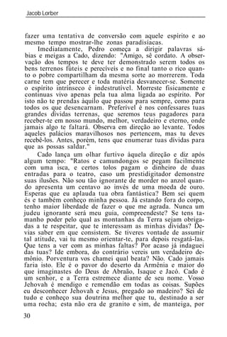 Jacob Lorber
_____________________________________________________________


fazer uma tentativa de conversão com aquele espírito e ao
mesmo tempo mostrar-lhe zonas paradisíacas.
     Imediatamente, Pedro começa a dirigir palavras sá-
bias e meigas a Cado, dizendo: "Amigo, sê cordato. A obser-
vação dos tempos te deve ter demonstrado serem todos os
bens terrenos fúteis e perecíveis e no final tanto o rico quan-
to o pobre compartilham da mesma sorte ao morrerem. Toda
carne tem que perecer e toda matéria desvanecer-se. Somente
o espírito intrínseco é indestrutível. Morreste fisicamente e
continuas vivo apenas pela tua alma ligada ao espírito. Por
isto não te prendas àquilo que passou para sempre, como para
todos os que desencarnam. Preferível é nos confessares tuas
grandes dívidas terrenas, que seremos teus pagadores para
receber-te em nosso mundo, melhor, verdadeiro e eterno, onde
jamais algo te faltará. Observa em direção ao levante. Todos
aqueles palácios maravilhosos nos pertencem, mas tu deves
recebê-los. Antes, porém, tens que enumerar tuas dívidas para
que as possas saldar."
     Cado lança um olhar furtivo àquela direção e diz após
algum tempo: "Ratos e camundongos se pegam facilmente
com uma isca, e certos tolos pagam o dinheiro de duas
entradas para o teatro, caso um prestidigitador demonstre
suas ilusões. Não sou tão ignorante de morder no anzol quan-
do apresenta um centavo ao invés de uma moeda de ouro.
Esperas que eu aplauda tua obra fantástica? Bem sei quem
és e também conheço minha pessoa. Já estando fora do corpo,
tenho maior liberdade de fazer o que me agrada. Nunca um
judeu ignorante será meu guia, compreendeste? Se tens ta-
manho poder pelo qual as montanhas da Terra sejam obriga-
das a te respeitar, que te interessam as minhas dívidas? De-
vias saber em que consistem. Se tiveres vontade de assumir
tal atitude, vai tu mesmo orientar-te, para depois resgatá-las.
Que tens a ver com as minhas faltas? Por acaso já indaguei
das tuas? Ide embora, do contrário vereis um verdadeiro de-
mônio. Porventura vos chamei qual beata? Não. Cado jamais
faria isto. Ele é o pavor do deserto da Armênia e maior do
que imaginastes do Deus de Abraão, Isaque e Jacó. Cado é
um senhor, e a Terra estremece diante de seu nome. Vosso
Jehovah é mendigo e remendão em todas as coisas. Supões
eu desconhecer Jehovah e Jesus, pregado ao madeiro? Sei de
tudo e conheço sua doutrina melhor que tu, destinado a ser
uma rocha; esta não era de granito e sim, de manteiga, por
30
 