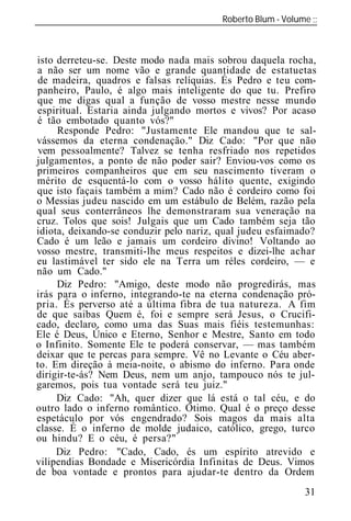Roberto Blum - Volume
______________________________________________________________



isto derreteu-se. Deste modo nada mais sobrou daquela rocha,
a não ser um nome vão e grande quantidade de estatuetas
de madeira, quadros e falsas relíquias. És Pedro e teu com-
panheiro, Paulo, é algo mais inteligente do que tu. Prefiro
que me digas qual a função de vosso mestre nesse mundo
espiritual. Estaria ainda julgando mortos e vivos? Por acaso
é tão embotado quanto vós?"
     Responde Pedro: "Justamente Ele mandou que te sal-
vássemos da eterna condenação." Diz Cado: "Por que não
 vem pessoalmente? Talvez se tenha resfriado nos repetidos
julgamentos, a ponto de não poder sair? Enviou-vos como os
primeiros companheiros que em seu nascimento tiveram o
mérito de esquentá-lo com o vosso hálito quente, exigindo
que isto façais também a mim? Cado não é cordeiro como foi
o Messias judeu nascido em um estábulo de Belém, razão pela
qual seus conterrâneos lhe demonstraram sua veneração na
cruz. Tolos que sois! Julgais que um Cado também seja tão
idiota, deixando-se conduzir pelo nariz, qual judeu esfaimado?
Cado é um leão e jamais um cordeiro divino! Voltando ao
vosso mestre, transmiti-lhe meus respeitos e dizei-lhe achar
eu lastimável ter sido ele na Terra um réles cordeiro, — e
não um Cado."
     Diz Pedro: "Amigo, deste modo não progredirás, mas
irás para o inferno, integrando-te na eterna condenação pró-
pria. És perverso até a última fibra de tua natureza. A fim
de que saibas Quem é, foi e sempre será Jesus, o Crucifi-
cado, declaro, como uma das Suas mais fiéis testemunhas:
Ele é Deus, Único e Eterno, Senhor e Mestre, Santo em todo
o Infinito. Somente Ele te poderá conservar, — mas também
deixar que te percas para sempre. Vê no Levante o Céu aber-
to. Em direção à meia-noite, o abismo do inferno. Para onde
dirigir-te-ás? Nem Deus, nem um anjo, tampouco nós te jul-
garemos, pois tua vontade será teu juiz."
     Diz Cado: "Ah, quer dizer que lá está o tal céu, e do
outro lado o inferno romântico. Ótimo. Qual é o preço desse
espetáculo por vós engendrado? Sois magos da mais alta
classe. É o inferno de molde judaico, católico, grego, turco
ou hindu? E o céu, é persa?"
     Diz Pedro: "Cado, Cado, és um espírito atrevido e
vilipendias Bondade e Misericórdia Infinitas de Deus. Vimos
de boa vontade e prontos para ajudar-te dentro da Ordem
                                                           31
 