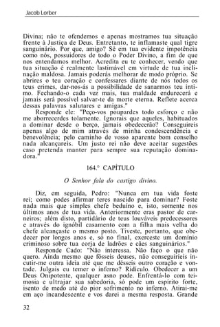 Jacob Lorber
_____________________________________________________________


Divina; não te ofendemos e apenas mostramos tua situação
frente à Justiça de Deus. Entretanto, te inflamaste qual tigre
sanguinário. Por que, amigo? Sê em tua evidente impotência
como nós, possuidores de todo o Poder Divino, a fim de que
nos entendamos melhor. Acredita eu te conhecer, vendo que
tua situação é realmente lastimável em virtude de tua incli-
nação maldosa. Jamais poderás melhorar de modo próprio. Se
abrires o teu coração e confessares diante de nós todos os
teus crimes, dar-nos-ás a possibilidade de sanarmos teu ínti-
mo. Fechando-o cada vez mais, tua maldade endurecerá e
jamais será possível salvar-te da morte eterna. Reflete acerca
dessas palavras salutares e amigas."
     Responde ele: "Peço-vos poupardes todo esforço e não
me aborrecerdes tolamente. Ignorais que aqueles, habituados
a dominar desde o berço, jamais obedecerão? Conseguireis
apenas algo de mim através de minha condescendência e
benevolência; pelo caminho de vosso aparente bom conselho
nada alcançareis. Um justo rei não deve aceitar sugestões
caso pretenda manter para sempre sua reputação domina-
dora."
                      164.° CAPÍTULO
              O Senhor fala do castigo divino.
     Diz, em seguida, Pedro: "Nunca em tua vida foste
rei; como podes afirmar teres nascido para dominar? Foste
nada mais que simples chefe beduíno e, isto, somente nos
últimos anos de tua vida. Anteriormente eras pastor de car-
neiros; além disto, partidário de teus louváveis predecessores
e através do ignóbil casamento com a filha mais velha do
chefe alcançaste o mesmo posto. Tiveste, portanto, que obe-
decer por longos anos e, só no final, exerceste um domínio
criminoso sobre tua corja de ladrões e cães sanguinários."
     Responde Cado: "Não interessa. Não faço o que não
quero. Ainda mesmo que fôsseis deuses, não conseguiríeis in-
cutir-me outra id ia até que me désseis outro coração e von-
tade. Julgais eu temer o inferno? Ridículo. Obedecer a um
Deus Onipotente, qualquer asno pode. Enfrentá-lo com tei-
mosia e ultrajar sua sabedoria, só pode um espírito forte,
isento de medo até do pior sofrimento no inferno. Atirai-me
em aço incandescente e vos darei a mesma resposta. Grande
32
 