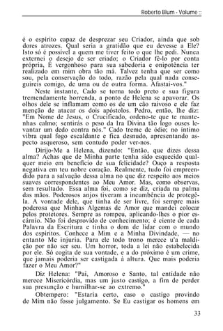 Roberto Blum - Volume
______________________________________________________________



é o espírito capaz de desprezar seu Criador, ainda que sob
dores atrozes. Qual seria a gratidão que eu devesse a Ele?
Isto só é possível a quem me tiver feito o que lhe pedi. Nunca
externei o desejo de ser criado; o Criador fê-lo por conta
própria, É vergonhoso para sua sabedoria e onipotência ter
realizado em mim obra tão má. Talvez tenha que ser como
sou, pela conservação do todo, razão pela qual nada conse-
guireis comigo, de uma ou de outra forma. Afastai-vos."
     Neste instante, Cado se torna todo preto e sua figura
tremendamente horrenda, a ponto de Helena se apavorar. Os
olhos dele se inflamam como os de um cão raivoso e ele faz
menção de atacar os dois apóstolos. Pedro, então, lhe diz:
"Em Nome de Jesus, o Crucificado, ordeno-te que te mante-
nhas calmo; sentirás o peso da Ira Divina tão logo ouses le-
vantar um dedo contra nós." Cado treme de ódio; no íntimo
vibra qual fogo escaldante e fica desnudo, apresentando as-
pecto asqueroso, sem contudo poder ver-nos.
     Dirijo-Me a Helena, dizendo: "Então, que dizes dessa
alma? Achas que de Minha parte tenha sido esquecido qual-
quer meio em benefício de sua felicidade? Ouço a resposta
negativa em teu nobre coração. Realmente, tudo foi empreen-
dido para a salvação dessa alma no que diz respeito aos meios
suaves correspondentes ao Meu Amor. Mas, como observas,
sem resultado. Essa alma foi, como se diz, criada na palma
das mãos. Poderosos anjos tiveram a incumbência de protegê-
la. A vontade dele, que tinha de ser livre, foi sempre mais
poderosa que Minhas Algemas de Amor que mandei colocar
pelos protetores. Sempre as rompeu, aplicando-lhes o pior es-
cárnio. Não foi desprovido de conhecimento; é ciente de cada
Palavra da Escritura e tinha o dom de lidar com o mundo
dos espíritos. Conhece a Mim e a Minha Divindade, — no
entanto Me injuria. Para ele todo trono merece u'a maldi-
ção por não ser seu. Um horror, toda a lei não estabelecida
por ele. Só cogita de sua vontade, e a do próximo é um crime,
que jamais poderia ser castigada à altura. Que mais poderia
fazer o Meu Amor?"
     Diz Helena: "Pai, Amoroso e Santo, tal entidade não
merece Misericórdia, mas um justo castigo, a fim de perder
sua presunção e humilhar-se ao extremo."
     Obtempero: "Estaria certo, caso o castigo provindo
de Mim não fosse julgamento. Se Eu castigar os homens em
                                                            33
 