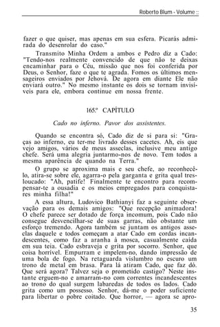 Roberto Blum - Volume
______________________________________________________________



fazer o que quiser, mas apenas em sua esfera. Picarás admi-
rada do desenrolar do caso."
     Transmito Minha Ordem a ambos e Pedro diz a Cado:
"Tendo-nos realmente convencido de que não te deixas
encaminhar para o Céu, missão que nos foi conferida por
Deus, o Senhor, faze o que te agrada. Fomos os últimos men-
sageiros enviados por Jehová. De agora em diante Ele não
enviará outro." No mesmo instante os dois se tornam invisí-
veis para ele, embora continue em nossa frente.

                       165.º CAPÍTULO
           Cado no inferno. Pavor dos assistentes.
     Quando se encontra só, Cado diz de si para si: "Gra-
ças ao inferno, eu ter-me livrado desses cacetes. Ah, eis que
vejo amigos, vários de meus asseclas, inclusive meu antigo
chefe. Será uma alegria juntarmo-nos de novo. Tem todos a
mesma aparência de quando na Terra."
     O grupo se aproxima mais e seu chefe, ao reconhecê-
lo, atira-se sobre ele, agarra-o pela garganta e grita qual tres-
loucado: "Ah, patife! Finalmente te encontro para recom-
pensar-te a ousadia e os meios empregados para conquista-
res minha filha!"
     A essa altura, Ludovico Bathianyi faz a seguinte obser-
vação para os demais amigos: "Que recepção animadora!
O chefe parece ser dotado de força incomum, pois Cado não
consegue desvencilhar-se de suas garras, não obstante um
esforço tremendo. Agora também se juntam os antigos asse-
clas daquele e todos começam a atar Cado em cordas incan-
descentes, como faz a aranha à mosca, casualmente caída
em sua teia. Cado esbraveja e grita por socorro. Senhor, que
coisa horrível. Empurram e impelem-no, dando impressão de
uma bola de fogo. Na retaguarda vislumbro no escuro um
trono de metal em brasa. Para lá atiram Cado, que faz dó.
Que será agora? Talvez seja o prometido castigo? Neste ins-
tante erguem-no e amarram-no com correntes incandescentes
ao trono do qual surgem labaredas de todos os lados. Cado
grita como um possesso. Senhor, dá-me o poder suficiente
para libertar o pobre coitado. Que horror, — agora se apro-

                                                              35
 