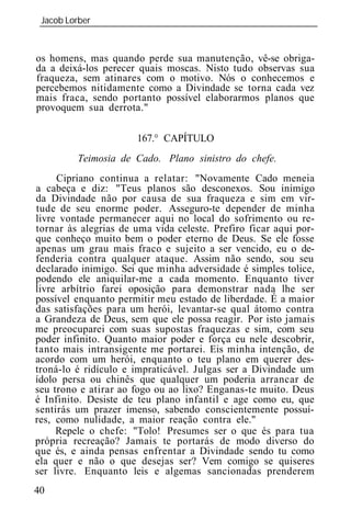 Jacob Lorber
 _____________________________________________________________


os homens, mas quando perde sua manutenção, vê-se obriga-
da a deixá-los perecer quais moscas. Nisto tudo observas sua
fraqueza, sem atinares com o motivo. Nós o conhecemos e
percebemos nitidamente como a Divindade se torna cada vez
mais fraca, sendo portanto possível elaborarmos planos que
provoquem sua derrota."

                      167.° CAPÍTULO
         Teimosia de Cado. Plano sinistro do chefe.
     Cipriano continua a relatar: "Novamente Cado meneia
a cabeça e diz: "Teus planos são desconexos. Sou inimigo
da Divindade não por causa de sua fraqueza e sim em vir-
tude de seu enorme poder. Asseguro-te depender de minha
livre vontade permanecer aqui no local do sofrimento ou re-
tornar às alegrias de uma vida celeste. Prefiro ficar aqui por-
que conheço muito bem o poder eterno de Deus. Se ele fosse
apenas um grau mais fraco e sujeito a ser vencido, eu o de-
fenderia contra qualquer ataque. Assim não sendo, sou seu
declarado inimigo. Sei que minha adversidade é simples tolice,
podendo ele aniquilar-me a cada momento. Enquanto tiver
livre arbítrio farei oposição para demonstrar nada lhe ser
possível enquanto permitir meu estado de liberdade. É a maior
das satisfações para um herói, levantar-se qual átomo contra
a Grandeza de Deus, sem que ele possa reagir. Por isto jamais
me preocuparei com suas supostas fraquezas e sim, com seu
poder infinito. Quanto maior poder e força eu nele descobrir,
tanto mais intransigente me portarei. Eis minha intenção, de
acordo com um herói, enquanto o teu plano em querer des-
troná-lo é ridículo e impraticável. Julgas ser a Divindade um
ídolo persa ou chinês que qualquer um poderia arrancar de
seu trono e atirar ao fogo ou ao lixo? Enganas-te muito. Deus
é Infinito. Desiste de teu plano infantil e age como eu, que
sentirás um prazer imenso, sabendo conscientemente possuí-
res, como nulidade, a maior reação contra ele."
     Repele o chefe: "Tolo! Presumes ser o que és para tua
própria recreação? Jamais te portarás de modo diverso do
que és, e ainda pensas enfrentar a Divindade sendo tu como
ela quer e não o que desejas ser? Vem comigo se quiseres
ser livre. Enquanto leis e algemas sancionadas prenderem
40
 