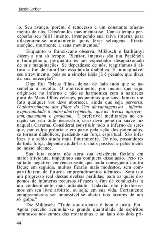 Jacob Lorber
_____________________________________________________________



 lo. Seu avanço, porém, é retrocesso e um constante afasta-
 mento de nós. Deixêmo-los movimentar-se. Com o tempo per-
 ceberão seu fútil intento, irrompendo sua raiva interna para
dilacerarem-se mutuamente quais feras selvagens. Presta
 atenção, mormente a seus movimentos."
      Enquanto o franciscano observa, Miklosch e Bathianyi
 dizem a um só tempo: "Senhor, imensas são tua Paciência
e Indulgência, porquanto és um expectador desapaixonado
de tais maquinações. Se dependesse de nós, reagiríamos à al-
tura a fim de humilhar essa horda diabólica. É inimaginável
seu atrevimento, pois se a simples id ia já é pecado, que dizer
da sua execução?"
     Digo Eu: "Meus filhos, deixai de lado tudo que se as-
semelha à revolta. O aborrecimento, por menor que seja,
origina-se no inferno e não se harmoniza com a natureza
pura de Meus filhos celestes, pequeninos que sois. Jamais um
fato qualquer vos deve aborrecer, ainda que seja perverso.
O aborrecimento dos filhos do Céu dá vantagens ao inferno
e oportunidade a outro aborrecimento, que as trevas aprovei-
tam, aumentam e projetam. É preferível meditardes no co-
ração ser isto tudo necessário, caso deva penetrar suave luz
naquela Caverna. Considerai constituir todo o inferno de seres
que, por culpa própria e em parte pela ação dos potentados,
se tornam diabólicos, perdendo sua força espiritual. São infe-
lizes e o serão ainda mais futuramente. De nós, possuidores
de toda força, depende ajudá-los o mais possível e pelos meios
ao nosso alcance.
     Sua luta contra nós atira sua existência fictícia em
maior atividade, impedindo sua completa dissolução. Pelo re-
sultado negativo convencer-se-ão que nada conseguem contra
Deus; em seguida, muitos ficarão mais modestos, sem com-
partilharem de futuros empreendimentos idênticos. Será isto
um progresso real dessas ovelhas perdidas, para as quais dis-
pomos de inúmeros recursos eficazes a fim de conduzi-las a
um conhecimento mais adiantado. Todavia, não interferire-
mos em seu livre arbítrio, ou seja, em sua vida. Certamente
compreendereis ser impossível se abater tais árvores de um
só golpe."
      Diz Miklosch: "Tudo que ordenas é bom e justo, Pai.
Agora percebo acumular-se grande quantidade de espíritos
luminosos nos cumes das montanhas e ao lado dos dois pri-
44
 