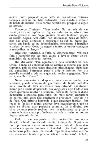 Roberto Blum - Volume
______________________________________________________________



meiros, outro grupo de anjos. Vêde só, nas alturas flutuara
falanges imensas em filas ordenadas, fiscalizando a atitude
da horda do inferno. Esta parece percebê-los, porquanto ergue
as armas."
     Concorda Cipriano: "Tens razão. Na entrada da ca-
verna já vi uma espécie de foguete subir ao ar, não alcan-
çando grande altura. Vejo grandes massas tentando galgar-
as rochas negras, sem êxito. São ameaçadas pelas de baixo,
mas não estão dispostas a prosseguir na subida. Neste ins-
tante, um bando cai no despenhadeiro, entretanto é impelido
a galgar de novo. Como se negue a tanto, os outros começam
a meter-lhes as lanças."
     Digo Eu: "Atenção, a fúria se desencadeará! Miklosch
fará a narração por ser mais calmo e deve-se abster de co-
mentários de admiração. Amém."
     Diz Miklosch: "Pai, agradeço-Te pela incumbência con-
ferida. Tenho de confessar dar-se comigo o mesmo que com
Cipriano, pois os resultados daquelas maquinações diabólicas
são demasiado horrendos para o próprio inferno. Por isto
peço-Te especial ajuda para que não venha a gaguejar. Ten-
tarei, em Teu Nome."
     Neste momento se despenca uma enorme rocha, en-
terrando grande número de guerreiros; da fenda borbulha
uma torrente de lava soterrando com estrondo quantidade
maior que a rocha despencada. Na vanguarda vejo Cado e seu
chefe querendo resolver a situação, porquanto nenhum diabo
demonstra disposição para subir. Os mais fortes empurram
os outros, mas esses não obedecem e procuram fugir do rio
de fogo. Que gritaria horrenda e que desespero incrível. Por
todas as fendas e gretas aparece lava incandescente que se
atira no abismo qual poderosa catarata. Lá, à direita, por
cima de uma parede rochosa, aço incandescente se projeta
como o Niágara nas profundezas do vale e todas as hordas
fogem gritando de dor.
     Cado e seu companheiro dão meia-volta em nossa
direção, subindo um elevado monte, à esquerda. O primeiro
faz reprimendas severas ao outro, em virtude do plano des-
vairado em querer dominar a Divindade. Que tente entupir
os buracos pelos quais Ela manda fogo líquido sobre o exér-
cito diabólico e também procure salvar os soterrados! O chefe,
                                                           45
 