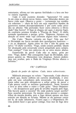 Jacob Lorber
_____________________________________________________________


entretanto, afirma ser isto apenas futilidade e a lava em bre-
ve estaria esgotada,
     Cado ri com escárnio dizendo: "Ignorante! Vê como
lá em cima se abrem novas fontes, cujas labaredas dentro em
breve virão aqui. Observa a gruta — certamente tua residên-
cia soberana — cheia de lava em cuja superfície bandos de
guerreiros nadam desesperadamente e por certo serão atira-
dos no abismo. Não pretendes fazer outra ofensiva à Divin-
dade? Que horror! O fogo já chegou até aqui, é preciso fugir,
do contrário seremos levados à "Piscina de Deus". O chefe,
notando igualmente o perigo, grita: "Depressa, fujamos em
direção ao norte onde vejo correrem alguns mais valentes."
     Diz Cado: "Bonita valentia em fuga! Tolo que fui!
A Divindade me havia enviado dois mensageiros honestos —
e eu os desprezei. Agora estou no fim e não há quem me
salve." O chefe vocifera: "Foge, senão estarás perdido. Quem
for alcançado pela enxurrada estará aniquilado para sempre.
Vem comigo!" Com tais palavras ele se atira morro abaixo.
     Estarrecido de pavor Cado não se mexe, grita po-
rém: "Foge, diabo! Não conseguirás fugir da Divindade, tam-
pouco quanto eu. Merecemos esta desgraça. Jamais podere-
mos nos ocultar, pois o Dedo da Vingança Divina abarca o
Infinito."

                      170.° CAPÍTULO
     Queda    poder     inferno. Cado, único sobrevivente .
     Miklosch prossegue no relato: "Apavorado, Cado observa
o chefe que, muito embora em carreira desabalada, é atin-
gido em seus calcanhares pela enxurrada. As faíscas que
caem sobre sua pele obrigam-no a soltar gritos de pavor e
Cado parece sentir as mesmas queimaduras. Neste instante
a lava se atira sobre o outro e Cado grita: "Deus Onipoten-
te, — ele desapareceu qual gota de orvalho tragada pelo fogo.
Não haverá quem o socorra? De onde poderia surgir auxílio?
Seus asseclas pereceram. Eu mesmo estou prestes a compar-
tilhar da mesma desdita, pois o fogo deixou apenas um risco
estreito em direção ao levante. Mesmo se ele quisesse correr
até lá, de nada adiantaria. Ficarei aqui e a Onipotência Di-
vina poderá fazer o que quiser comigo. Esse mar de fogo deve
46
 