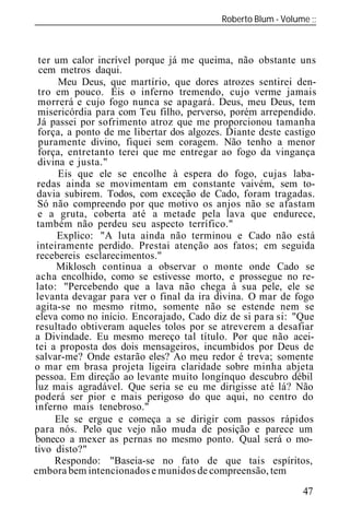 Roberto Blum - Volume
______________________________________________________________



 ter um calor incrível porque já me queima, não obstante uns
  cem metros daqui.
      Meu Deus, que martírio, que dores atrozes sentirei den-
 tro em pouco. Eis o inferno tremendo, cujo verme jamais
 morrerá e cujo fogo nunca se apagará. Deus, meu Deus, tem
 misericórdia para com Teu filho, perverso, porém arrependido.
 Já passei por sofrimento atroz que me proporcionou tamanha
 força, a ponto de me libertar dos algozes. Diante deste castigo
 puramente divino, fiquei sem coragem. Não tenho a menor
 força, entretanto terei que me entregar ao fogo da vingança
 divina e justa."
      Eis que ele se encolhe à espera do fogo, cujas laba-
 redas ainda se movimentam em constante vaivém, sem to-
 davia subirem. Todos, com exceção de Cado, foram tragadas.
 Só não compreendo por que motivo os anjos não se afastam
 e a gruta, coberta até a metade pela lava que endurece,
 também não perdeu seu aspecto terrífico."
      Explico: "A luta ainda não terminou e Cado não está
 inteiramente perdido. Prestai atenção aos fatos; em seguida
 recebereis esclarecimentos."
      Miklosch continua a observar o monte onde Cado se
acha encolhido, como se estivesse morto, e prossegue no re-
lato: "Percebendo que a lava não chega à sua pele, ele se
levanta devagar para ver o final da ira divina. O mar de fogo
agita-se no mesmo ritmo, somente não se estende nem se
eleva como no início. Encorajado, Cado diz de si para si: "Que
resultado obtiveram aqueles tolos por se atreverem a desafiar
a Divindade. Eu mesmo mereço tal título. Por que não acei-
tei a proposta dos dois mensageiros, incumbidos por Deus de
salvar-me? Onde estarão eles? Ao meu redor é treva; somente
o mar em brasa projeta ligeira claridade sobre minha abjeta
pessoa. Em direção ao levante muito longínquo descubro débil
luz mais agradável. Que seria se eu me dirigisse até lá? Não
poderá ser pior e mais perigoso do que aqui, no centro do
inferno mais tenebroso."
     Ele se ergue e começa a se dirigir com passos rápid s
para nós. Pelo que vejo não muda de posição e parece um
boneco a mexer as pernas no mesmo ponto. Qual será o mo-
tivo disto?"
     Respondo: "Baseia-se no fato de que tais espíritos,
embora bem intencionados e munidos de compreensão, tem
                                                             47
 
