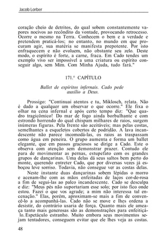 Jacob Lorber
_____________________________________________________________


coração cheio de detritos, do qual sobem constantemente va-
pores nocivos ao recôndito da vontade, provocando retrocesso.
Ocorre o mesmo na Terra. Conhecem o bem e a verdade e
pretendem praticá-los; no entanto, no mundo em que pro-
curam agir, sua matéria se manifesta prepotente. Por isto
enfraquecem e não evoluem, não obstante seu zelo. Deste
modo, o espírito é forte, a carne, fraca. Em Cado tendes um
exemplo vivo ser impossível a uma criatura ou espírito con-
seguir algo, sem Mim. Com Minha Ajuda, tudo fará."

                      171.° CAPÍTULO
          Ballet de espíritos infernais. Cado ede
                       auxílio a Deus.

      Prossigo: "Continuai atentos e tu, Miklosch, relata. Não
é dado a qualquer um observar o que ocorre." Ele fixa o
olhar na cena infernal e após certo tempo diz: "Que qua-
dro tragicômico! Do mar de fogo ainda borbulhante e com
estrondo horrendo do qual chispam milhares de raios, surgem
inúmeras figuras. Pela frente são aceitáveis; mas pelas costas,
semelhantes a esqueletos cobertos de podridão. A lava incan-
descente não parece incomodá-las, os raios as traspassam
como água em peneira. O grupo aumenta e forma um ballet
elegante, que em passos graciosos se dirige a Cado. Este o
observa com atenção sem demonstrar prazer. Contudo ele
p ra de movimentar as pernas, estupefato com os grandes
grupos de dançarinas. Uma delas dá seus saltos bem perto do
monte, querendo entreter Cado, que por diversas vezes já es-
boçou leve sorriso. Todavia, não consegue ver as costas delas.
      Neste instante duas dançarinas sobem lépidas o morro
e acenam-lhe com as mãos enfeitadas de laços cor-de-rosa
a fim de segui-las ao palco incandescente. Cado se desculpa
e diz: "Meus pés não suportariam esse solo; por isto fico onde
estou. Fazei o que vos agrade; a mim não interessa tal en-
cenação." Elas, porém, aproximam-se mais a fim de conven-
cê-lo a acompanhá-las. Cado não se move e lhes ordena a
desistir, do contrário usaria de força. Quanto mais ele amea-
ça tanto mais generosas são as demonstrações para enfeitiçá-
 lo. Espetáculo estranho. Muito embora seus movimentos se-
jam tentadores, conseguem evitar que ele lhes veja as costas.
48
 