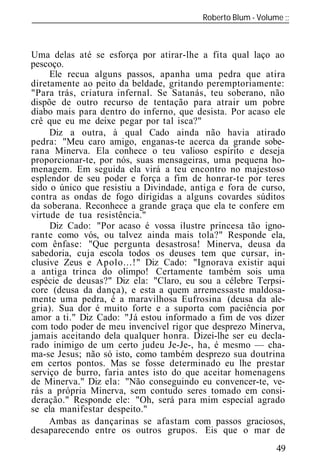 Roberto Blum - Volume
______________________________________________________________



Uma delas até se esforça por atirar-lhe a fita qual laço ao
pescoço.
     Ele recua alguns passos, apanha uma pedra que atira
diretamente ao peito da beldade, gritando peremptoriamente:
"Para trás, criatura infernal. Se Satanás, teu soberano, não
dispõe de outro recurso de tentação para atrair um pobre
diabo mais para dentro do inferno, que desista. Por acaso ele
crê que eu me deixe pegar por tal isca?"
     Diz a outra, à qual Cado ainda não havia atirado
pedra: "Meu caro amigo, enganas-te acerca da grande sobe-
rana Minerva. Ela conhece o teu valioso espírito e deseja
proporcionar-te, por nós, suas mensageiras, uma pequena ho-
menagem. Em seguida ela virá a teu encontro no majestoso
esplendor de seu poder e força a fim de honrar-te por teres
sido o único que resistiu a Divindade, antiga e fora de curso,
contra as ondas de fogo dirigidas a alguns covardes súditos
da soberana. Reconhece a grande graça que ela te confere em
virtude de tua resistência."
     Diz Cado: "Por acaso é vossa ilustre princesa tão igno-
rante como vós, ou talvez ainda mais tola?" Responde ela,
com ênfase: "Que pergunta desastrosa! Minerva, deusa da
sabedoria, cuja escola todos os deuses tem que cursar, in-
clusive Zeus e Apolo...!" Diz Cado: "Ignorava existir aqui
a antiga trinca do olimpo! Certamente também sois uma
espécie de deusas?" Diz ela: "Claro, eu sou a célebre Terpsi-
core (deusa da dança), e esta a quem arremessaste maldosa-
mente uma pedra, é a maravilhosa Eufrosina (deusa da ale-
gria). Sua dor é muito forte e a suporta com paciência por
amor a ti." Diz Cado: "Já estou informado a fim de vos dizer
com todo poder de meu invencível rigor que desprezo Minerva,
jamais aceitando dela qualquer honra. Dizei-lhe ser eu decla-
rado inimigo de um certo judeu Je-Je-, ha, é mesmo — cha-
ma-se Jesus; não só isto, como também desprezo sua doutrina
em certos pontos. Mas se fosse determinado eu lhe prestar
serviço de burro, faria antes isto do que aceitar homenagens
de Minerva." Diz ela: "Não conseguindo eu convencer-te, ve-
rás a própria Minerva, sem contudo seres tomado em consi-
deração." Responde ele: "Oh, será para mim especial agrado
se ela manifestar despeito."
     Ambas as dançarinas se afastam com passos graciosos,
desaparecendo entre os outros grupos. Eis que o mar de
                                                           49
 