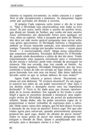 Jacob Lorber
 _____________________________________________________________



 chamas se inquieta novamente; as ondas crescem e a super-
 fície se põe incandescente e luminosa. As dançarinas fogem
 como que açoitadas em direção à caverna,
      O próprio Cado expressa certo temor e diz de si para
 si: "Que a Divindade seja misericordiosa com todas as cria-
 turas! Se por acaso surtir efeito o auxílio do profeta Jesus,
 que dizem ser Amado do Senhor, que venha em meu socorro.
 Esses sofrimentos são demasiado fortes para qualquer ser
 vivo, alma ou espírito. Aliás a recepção por parte de Minerva
 não deve ser sido muito amável porquanto suas servas solta-
 vam gritos apavorantes. Ó Divindade Infinita e Onipotente,
 embora eu tivesse merecido punição, tem misericórdia para
 comigo. Tamanho castigo por pecados terrenos — sejam quais
 forem — é excessivamente cruel! Apaga nossa consciência,
 que estaremos satisfeitos. Pretendia defrontar-Te, Ó Divinda-
 de, quando ainda desconhecia o efeito de dor tão atroz. Tendo
experimentado uma pequena introdução para o tratamento
da dor eterna e infernal, perdi toda vontade de prosseguir na
 teimosia. Não sou covarde, mas isto excede os limites. Ao
mesmo tempo agradeço, Divindade Onipotente, por me teres
conferido a Graça de não ser atirado ao fogo eterno. Que as-
pecto horrendo tem este mar em brasa! Que dores indizíveis
deverão sentir os que se acham debaixo de suas ondas!"
      Agora Cado silencia e parece chorar. Novamente ex-
clama em tom doloroso: "Ó criatura miserável! És um jogue-
te sensível nas mãos de um poder inescrutável! Que mais é
teu destino senão o desespero eterno ante tua impotência
declarada? A Terra te foi dada para que tivesses oportuni-
dade de te tornar demônio. Em seguida te foi tirado o corpo
frágil e agora te encontras desnudo e miserável, uma impre-
cação eterna da Divindade, diante do portal do padecimento
infinito. Sendo diabo, não há poder socorrista capaz de te
proporcionar o menor vislumbre de esperança para a salva-
ção. Onde estais, meus dois amigos, que há bem pouco tivestes
a intenção de me levar ao paraíso? Estava cego. Por que não
vindes agora para salvar-me, quando anteriormente quisestes
arrancar-me qual cego, diante do abismo do pavor eterno?
Todos os meus gritos de pavor são inúteis porquanto não
atingem o Ouvido de Deus. Quem é amaldiçoado não tem
salvação, pois o desespero eterno é o fim."

50
 