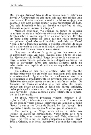 Jacob Lorber
_____________________________________________________________


Mas por que discuto? Não se dá o mesmo com os pobres na
Terra? A Onipotência os cria num solo que não produz uma
erva sequer. E caso venham a roubar, a lei os subjuga, en-
quanto o rico nem precisa roubar, sendo proprietário de tudo.
Que bela Sabedoria e Justiça: faculta o supérfluo ao rico,
deixando o pobre morrer à míngua."
     Miklosch continua: "As chamas do fundo da caverna
se tornam intensas e inúmeros coriscos chispam em todas as
direções sobre a imensa superfície do mar horrendo. Percebo
um forte atrito dentro da gruta que me causa impressão
horripilante. Qual não será o efeito produzido em Cado?
Agora a fúria tremenda começa a projetar enxames de raios
para o alto onde se acham as falanges celestes em ordem fir-
me e tão indiferentes como se nada vissem.
     Ouvem-se de dentro da gruta gritos lancinantes que
se aproximam cada vez mais, levando Cado a tapar os ouvi-
dos. Que espetáculo inédito! Surge do centro da caverna um
carro, à moda romana, puxado por seis dragões em brasa. No
meio da carruagem rubra está sentada Minerva, tendo na
mão direita uma espécie de cetro e na esquerda uma lança
em brasa.
     Ela ordena ao mar que se acalme. Mas este não lhe
obedece parecendo não entender sua linguagem, pois continua
se movimentando. Agora ela faz um sinal com o cetro para
a retaguarda e imediatamente se prostram muitos espíritos
diabólicos recebendo ordem de sustar a abafar as ondas. Os
demônios em forma de ofídios se atiram sobre elas conse-
guindo um pouco de calma. A deusa não parece satisfeita,
razão pela qual chama ainda outros que se precipitam com
suas horrendas figuras cobrindo quase totalmente a superfí-
cie, então serenada.
     Só então, Minerva prossegue viagem tomando a di-
reção de Cado, totalmente estarrecido de pavor. Controlando-
se, ele apanha várias pedras, escrevendo em algumas o nome
"Jeoua" e em outras "Jesus de Nazaré, Rei dos Judeus". Sua
expressão é irada, ameaçando Minerva que se aproxima.
     Ela, porém, grita: "Experimenta ofender a minha ma-
jestade, se queres ser estraçalhado. Venho junto de ti para
fazer-te feliz, e tu queres apedrejar-me! Tolo, miserável e
cego! Que vem a ser teu poder comparado à minha força?
Toda a Criação, as estrelas incontáveis e os mundos surgiram
52
 