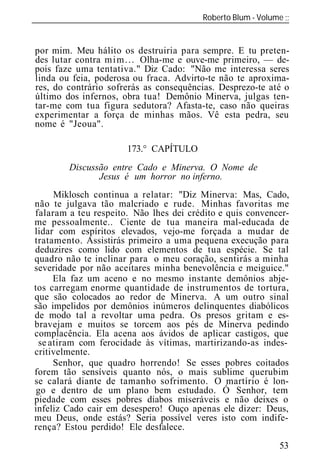 Roberto Blum - Volume
______________________________________________________________


por mim. Meu hálito os destruiria para sempre. E tu preten-
des lutar contra m i m . . . Olha-me e ouve-me primeiro, — de-
pois faze uma tentativa." Diz Cado: "Não me interessa seres
linda ou feia, poderosa ou fraca. Advirto-te não te aproxima-
res, do contrário sofrerás as consequências. Desprezo-te até o
último dos infernos, obra tua! Demônio Minerva, julgas ten-
tar-me com tua figura sedutora? Afasta-te, caso não queiras
experimentar a força de minhas mãos. Vê esta pedra, seu
nome é "Jeoua".

                      173.° CAPÍTULO
         Discussão entre Cado e Minerva. O Nome de
                Jesus é um horror no inferno.
     Miklosch continua a relatar: "Diz Minerva: Mas, Cado,
não te julgava tão malcriado e rude. Minhas favoritas me
falaram a teu respeito. Não lhes dei crédito e quis convencer-
me pessoalmente.. Ciente de tua maneira mal-educada de
lidar com espíritos elevados, vejo-me forçada a mudar de
tratamento. Assistirás primeiro a uma pequena execução para
deduzires como lido com elementos de tua espécie. Se tal
quadro não te inclinar para o meu coração, sentirás a minha
severidade por não aceitares minha benevolência e meiguice."
     Ela faz um aceno e no mesmo instante demônios abje-
tos carregam enorme quantidade de instrumentos de tortura,
que são colocados ao redor de Minerva. A um outro sinal
são impelidos por demônios inúmeros delinquentes diabólicos
de modo tal a revoltar uma pedra. Os presos gritam e es-
bravejam e muitos se torcem aos pés de Minerva pedindo
complacência. Ela acena aos ávidos de aplicar castigos, que
 se atiram com ferocidade às vítimas, martirizando-as indes-
critivelmente.
     Senhor, que quadro horrendo! Se esses pobres coitados
forem tão sensíveis quanto nós, o mais sublime querubim
se calará diante de tamanho sofrimento. O martírio é lon-
 go e dentro de um plano bem estudado. Ó Senhor, tem
piedade com esses pobres diabos miseráveis e não deixes o
infeliz Cado cair em desespero! Ouço apenas ele dizer: Deus,
meu Deus, onde estás? Seria possível veres isto com indife-
rença? Estou perdido! Ele desfalece.
                                                           53
 