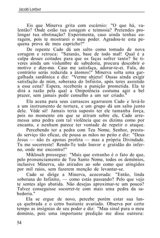 Jacob Lorber
_____________________________________________________________


     Eis que Minerva grita com escárnio: "O que há, va-
lentão? Onde estão tua coragem e teimosia? Pretendes pro-
longar tua obstinação? Experimenta, caso ainda tenhas co-
ragem, pois te mostrarei o meu poder. Agradou-te esta pe-
quena prova de meu capricho?"
     De repente Cado dá um salto como tomado de nova
coragem e retruca: "Satanás, base de todo mal! Qual é a
culpa desses coitados para que os faças sofrer tanto? Se ti-
veres ainda um vislumbre de sabedoria, procura descobrir o
motivo e dize-mo. Caso me satisfaça, adorar-te-ei. Fala, do
contrário serás reduzida a átomos!" Minerva solta uma gar-
galhada sardônica e diz: "Verme abjeto! Ousas ainda exigir
satisfação de mim, soberana do Infinito, após teres assistido
a essa cena? Espera, receberás a punição prometida. Ela te
dirá a razão pela qual a Onipotência costuma agir a bel
prazer, sem jamais pedir conselho a um ser criado."
     Ela acena para seus carrascos agarrarem Cado e levá-lo
a um instrumento de tortura, e um grupo dá um salto junto
dele. Vêde só! Jamais teria suposto ter ele tamanha força,
pois no momento em que se atiram sobre ele, Cado arre-
messa uma pedra com tal violência que os dizima como por
encanto, e nenhum parece ter vontade de repetir o ataque.
     Percebendo ter a pedra com Teu Nome, Senhor, presta-
do serviço tão eficaz, ele pousa as mãos no peito e diz: "Deus
Jesus — não és apenas profeta — mas a própria Divindade.
Tu me socorreste! Rendo-Te todo louvor e gratidão do infer-
no, onde me encontro!"
     Miklosch prossegue: "Mais que estranho é o fato de que,
pelo pronunciamento de Teu Santo Nome, todos os demônios,
inclusive Minerva, são atirados ao solo como que atingidos
por mil raios, sem fazerem menção de levantar-se.
     Cado se dirige a Minerva, acocorada: "Então, linda
soberana do Infinito, — como estás passando? Pelo que vejo
te sentes algo abatida. Não desejas aproximar-te um pouco?
Talvez conseguisse socorrer-te com mais uma pedra da sa-
bedoria."
     Ela se ergue de novo, percebe porém estar sua lan-
ça quebrada e o cetro bastante avariado. Observa por certo
tempo as insígnias de seu poder e diz: "Mau sinal para o meu
domínio, pois uma importante predição me disse outrora:
54
 