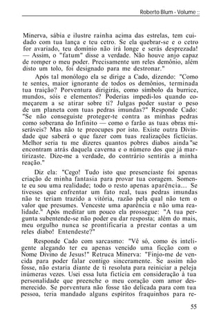 Roberto Blum - Volume
______________________________________________________________


 Minerva, sábia e ilustre rainha acima das estrelas, tem cui
  dado com tua lança e teu cetro. Se ela quebrar-se e o cetro
  for avariado, teu domínio não irá longe e serás desprezada!
 — Assim, o "fatum" disse a verdade. Não houve anjo capaz
 de romper o meu poder. Precisamente um reles demônio, além
 disto um tolo, foi designado para me destronar."
       Após tal monólogo ela se dirige a Cado, dizendo: "Como
 te sentes, maior ignorante de todos os demônios, terminada
 tua traição? Porventura dirigirás, como símbolo da burrice,
 mundos, sóis e elementos? Poderias impedi-los quando co-
 meçarem a se atirar sobre ti? Julgas poder sustar o peso
 de um planeta com tuas pedras imundas?" Responde Cado:
 "Se não conseguiste proteger-te contra as minhas pedras
 como soberana do Infinito — como o farão as tuas obras mi-
 seráveis? Mas não te preocupes por isto. Existe outra Divin-
 dade que saberá o que fazer com tuas realizações fictícias.
 Melhor seria tu me dizeres quantos pobres diabos ainda "se
 encontram atrás daquela caverna e o número dos que já mar-
 tirizaste. Dize-me a verdade, do contrário sentirás a minha
 reação."
      Diz ela: "Cego! Tudo isto que presenciaste foi apenas
criação de minha fantasia para provar tua coragem. Somen-
te eu sou uma realidade; todo o resto apenas aparência... Se
tivesses que enfrentar um fato real, tuas pedras imundas
não te teriam trazido a vitória, razão pela qual não tem o
valor que presumes. Venceste uma aparência e não uma rea-
lidade." Após meditar um pouco ela prossegue: "A tua per-
gunta subentende-se não poder eu dar resposta; além do mais,
meu orgulho nunca se prontificaria a prestar contas a um
reles diabo! Entendeste?"
      Responde Cado com sarcasmo: "Vê só, como és inteli-
gente alegando ter eu apenas vencido uma ficção com o
Nome Divino de Jesus!" Retruca Minerva: "Finjo-me de ven-
cida para poder falar contigo sinceramente. Se assim não
fosse, não estaria diante de ti resoluta para reiniciar a peleja
inúmeras vezes. Usei essa luta fictícia em consideração à tua
personalidade que preenche o meu coração com amor des-
merecido. Se porventura não fosse tão delicada para com tua
pessoa, teria mandado alguns espíritos fraquinhos para re-
                                                             55
 