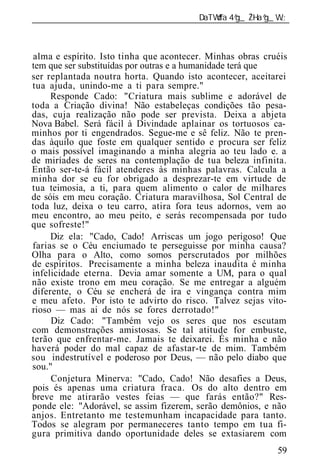 ______________________________________________________________



alma e espírito. Isto tinha que acontecer. Minhas obras cruéis
tem que ser substituídas por outras e a humanidade terá que
ser replantada noutra horta. Quando isto acontecer, aceitarei
tua ajuda, unindo-me a ti para sempre."
     Responde Cado: "Criatura mais sublime e adorável de
toda a Criação divina! Não estabeleças condições tão pesa-
das, cuja realização não pode ser prevista. Deixa a abjeta
Nova Babel. Será fácil à Divindade aplainar os tortuosos ca-
minhos por ti engendrados. Segue-me e sê feliz. Não te pren-
das àquilo que foste em qualquer sentido e procura ser feliz
o mais possível imaginando a minha alegria ao teu lado e. a
de miríades de seres na contemplação de tua beleza infinita.
Então ser-te-á fácil atenderes às minhas palavras. Calcula a
minha dor se eu for obrigado a desprezar-te em virtude de
tua teimosia, a ti, para quem alimento o calor de milhares
de sóis em meu coração. Criatura maravilhosa, Sol Central de
toda luz, deixa o teu carro, atira fora teus adornos, vem ao
meu encontro, ao meu peito, e serás recompensada por tudo
que sofreste!"
     Diz ela: "Cado, Cado! Arriscas um jogo perigoso! Que
farias se o Céu enciumado te perseguisse por minha causa?
Olha para o Alto, como somos perscrutados por milhões
de espíritos. Precisamente a minha beleza inaudita é minha
infelicidade eterna. Devia amar somente a UM, para o qual
não existe trono em meu coração. Se me entregar a alguém
diferente, o Céu se encherá de ira e vingança contra mim
e meu afeto. Por isto te advirto do risco. Talvez sejas vito-
rioso — mas ai de nós se fores derrotado!"
     Diz Cado: "Também vejo os seres que nos escutam
com demonstrações amistosas. Se tal atitude for embuste,
terão que enfrentar-me. Jamais te deixarei. És minha e não
haverá poder do mal capaz de afastar-te de mim. Também
sou indestrutível e poderoso por Deus, — não pelo diabo que
sou."
     Conjetura Minerva: "Cado, Cado! Não desafies a Deus,
pois és apenas uma criatura fraca. Os do alto dentro em
breve me atirarão vestes feias — que farás então?" Res-
ponde ele: "Adorável, se assim fizerem, serão demônios, e não
anjos. Entretanto me testemunham incapacidade para tanto.
Todos se alegram por permaneceres tanto tempo em tua fi-
gura primitiva dando oportunidade deles se extasiarem com
                                                           59
 