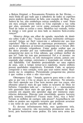 Jacob Lorber
_____________________________________________________________



 a Beleza Original, o Pensamento Primário do Ser Divino, —
 mais linda do que tudo que a sabedoria de todos os espíritos
 puros poderia denominar de belo, com exceção de Deus. Por-
 tadora de luz, não estabeleças outras condições e vem! Sinto
 em meu coração terem todos os Céus esperado a tua volta
 por eões, ansiando por ver-te como coroação da perfeição
 final de todas as coisas e seres. Modifica tua vontade, torna-
 te meiga e vem gozar ao meu lado as maiores bem-aventu-
 ranças!"
      Minerva dirige um olhar de agrado, mesclado de domí-
 nio sobre Cado e diz: "Acaso tencionas realmente enfraque-
 cer-me? Julgas ser fácil vencer-me e submeter-me aos teus
 caprichos? Não te enchas de esperanças prematuras; espíri-
 tos muito poderosos já tentaram conquistar-me e foram obri-
 gados a retirada vergonhosa. Como podes sonhar que eu
 me deixe prender por tua verbosidade? E ainda pretendes
 conquistar-me para os Céus odiosos, que conheço melhor do
 que tu? Todo ser tem que permanecer fiel a si mesmo: ou
 um demônio perfeito, ou tolo mensageiro celeste, jamais con-
 seguindo algo comigo, entretanto é respeitado em virtude de
 sua fidelidade. Um demônio pretendendo ser uma espécie
de anjo, com o tempo tornar-se-á repelente, muito embora
possua qualidades respeitáveis. Estimado Cado, se quiseres
conquistar o meu coração, terás que usar outros meios. Real-
mente me és simpático. Pretendendo conquistar-me, preciso
é que venhas a mim e não vice-versa."
      Obtempera Cado: "Amada, quero-te para mim e não co-
 gito se por isto o Céu se alegra ou se aborrece. No entanto,
não farei oposição aos Céus nem mesmo por tua causa, não
obstante amar-te mais do que todos os tesouros de Deus no
Infinito. Considero todo ser — inclusive a ti — imensamente
tolo querendo fazer mais do que pode. O cúmulo da tolice
consiste em alguém não aprender algo por inúmeras expe-
riências dolorosas. Dize-me com sinceridade, quanto lucraste
pela teimosia irredutível? Ficaste mais forte, rica e bela?
Teriam os milhões de castigos sido prazer? Assemelhas-te em
todos os pontos aos regentes terrenos que preferem arruinar
o seu reino do que aceitar conselhos de um sábio.
     És deveras infinitamente bela, mas igualmente tola.
Se quisesse vencer-te, não necessitaria pronunciar uma pa-
lavra, pois bastariam essas pedras. Eis uma nova arma aos
60
 
