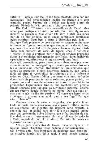 ______________________________________________________________



Infinito — desejo unir-me. Já me teria afastado, caso não me
 agradasses. Tua personalidade inédita me prende a ti com
 estranho poder. Suporto de ti coisas que jamais aturei da
própria Divindade. Não estás satisfeito com isto?"
      Diz Cado: "Criatura mais maravilhosa de Deus! Meu
 amor para contigo é infinito; por isto terei mais alguns mo-
 mentos de paciência. Mas é só." Ela sorri e atira sua lança
 partida no mar de lava, cujas ondas continuam dominadas
 pelos espíritos. Nem bem a arma é dissolvida pelo fogo —
fato que Cado presume de bom agouro — surgem subitamen-
te inúmeras figuras horrendas que circundam a deusa. Uma,
que concretiza a de todos os dragões e feras selvagens, a ful-
 mina com milhares de vozes de tigres, leões e panteras:
"Infame! É essa a gratidão por trilhões de serviços prestados
durante eternidades, não temendo sacrifícios, dores indizíveis
e padecimentos, a fim de nos assegurarmos de teu afeto e
dedicação prometidos, para quereres nos abandonar por amor
a um demônio recém-chegado que apenas por momentos me-
teu o focinho no inferno? Declaramos-te, em uníssono, que
somos os primeiros e mais poderosos demônios, que jamais
farás tal ultraje! Antes disto destruiremos a ti, o inferno e
todos os Céus. Nossos súditos dominam este mar, sofrendo
dores incríveis para que tu, nossa soberana, possas pisá-lo, —
e agora pretendes nos abandonar e satisfazer o gozo há tanto
prometido? Experimenta fazê-lo, que receberás um prêmio
jamais sonhado pela fantasia da Divindade suprema. Chama
em teu socorro aquele infusório no monte. Que use suas ar-
mas contra nós, se lhe for possível. Vê como teu herói perde
a coragem e procura uma saída para a sua fuga? Por que
não o chamas?"
     Minerva treme de raiva e vergonha, sem poder falar.
Cado se porta ainda mais revoltado e parece refletir acerca
de sua reação. Os gigantes lhe impõem certo respeito, a
ponto de não ter ânimo para abrir luta e ao mesmo tempo
ouve um testemunho sobre Minerva que o faz duvidar de sua
fidelidade e amor. Entrementes ela lança olhares de sedução
a Cado, impedindo que ele se afaste. Por isto ele começa a
organizar as suas pedras.
     Após alguns momentos de terror, Cado se ergue e diz
àquelas feras: "Conheço vosso poderio e fantasmagoria —
não é vossa obra. Sois incapazes de qualquer ação como pu-
ras criações fantásticas desta aqui, à qual lançais ameaça
                                                           63
 