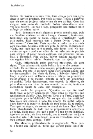 Jacob Lorber
_____________________________________________________________



fictícia. Se fosseis criaturas reais, teria ensejo para vos agra-
decer o serviço prestado. Por vossa atitude, figura e palavras
que ela mesma projeta, orientei-me de seu caráter. Com isto
cheguei mais perto do resultado. Podeis estraçalhá-la, caso
vos seja possível. Eu não o faço, porquanto não merece tanto
esforço de minha parte.
     Satã, demonstra mais algumas provas semelhantes, pois
me facultam conhecer-te até o âmago. Convosco, fantasmas,
terminarei em Nome de Deus, Jesus o Crucificado! Vêde
esta pedra. Está marcada com o Nome Divino "Jesus" e
três cruzes!" Com isto Cado apanha a pedra para atirá-la
com violência. Minerva solta um grito de pavor, exclamando:
"Cado, por tudo que te é sagrado, não faças isto! No mo-
mento em que a pedra se soltar de tua mão estarás perdido
para sempre. O poder desses espíritos, que presumes fantas-
mas, é incontido. Fica quieto. Talvez consiga acalmá-los e
em seguida iniciar minha libertação com tua ajuda."
     Cado, influenciado pelos espíritos protetores, diz com
rigor: "Tuas palavras são quais bolhas de ar e não contem
verdade. És mentirosa como sempre, prejudicando apenas a
ti mesma. Por isto te asseguro fazer estritamente aquilo que
me desaconselhas. Em Nome de Deus, o Salvador Jesus!" Ele
lança a pedra com violência contra a cabeça do primeiro e
maior dragão e no mesmo instante se ouve um estampido
de canhão. Todos desaparecem, com exceção de Minerva, de
pé e desnuda em cima de um montão de areia, tentando
esconder-se diante de Cado, sem consegui-lo.
     Ele então lhe pergunta: "Querida, — que foi isto?
Onde ficou o perigo ameaçador? Onde estão os espíritas que
tencionavam dizimar Céus, inferno, Deus e a Terra, querendo
castigar-te pela infidelidade? Vê no que deu teu artificio?
Não valeu um centavo e todo teu esforço foi inútil. Algum
outro haveria de punir-te, dotado do meu poder. Eu te perd .
Tens que me seguir, do contrário usarei de força. Que farás?
Estás abandonada de tudo que te proporcionava aparência
de poder. Nada mais tens que a mim e a tua beleza indizível.
Ap ia-te em mim, de livre vontade, que te conduzirei ao justo
caminho; não o da humilhação, mas do verdadeiro amor de
meu coração para contigo. Vem!"
     Diz Minerva, profundamente envergonhada: "Sim, que-
ro e tenho que seguir-te. Terás que dar           passo junto de
64
 