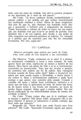 ______________________________________________________________


mim, caso me ames de verdade. Isto não te custará, porquan-
to me aproximei de ti mais de mil passos."
     Diz Cado: "Já deves conhecer minha irredutibilidade e
jamais cederei a teu pedido até que tenhas transformado
tua inclinação maldosa e infiel. Deixa de fazer exigências.
Sou pior do que tu, não obstante tua maldade inata che-
gar a preencher o Infinito com o julgamento da matéria.
Tendo fracassado o esforço de todos os anjos em tua reden-
ção, um demônio tem que levar-te ao ponto de partida. Este
demônio não é de tua espécie, pois recebe o seu poder do
Alto, enquanto sua natureza pertence ao inferno. Tu, somente
és o prêmio que ele rejeitará caso não lhe for concedido
livremente. Por isto, segue-me."

                      177.° CAPÍTULO
     Minerva pressupõe uma astúcia por parte de Cado.
    Uma veste caída do Céu desperta a sua curiosidade.
     Diz Minerva: "Cado, realmente eu te amo! É o primei-
ro sentimento verdadeiro a tocar o meu coração. Se nada
queres fazer por mim, explica-me ao menos o motivo de tua
dureza. Deve haver um plano do Alto e tu és o instrumento,
consciente ou inconsciente. Tens que me revelar o projeto,
do contrário não cederei um fio de cabelo. Que vantagem
levarias usando de força sobre mim? Sabes a invencível tei-
mosia por mim usada contra a Divindade, e muito maior é
ela contra ti. Deus é infinitamente poderoso e pode fazer
comigo o que quiser, mas somente pela coação. Coração e
vontade são meus e sabem fazer resistência, inclusive a ti,
único que até hoje se aproximou de mim. Se assim não fosse,
de há muito terias à tua frente um monstro, ao invés de
minha figura original. Sabes qual a minha índole. Por isto
dá-me explicação de tua inflexibilidade diante de minha sin-
ceridade evidente."
     Diz Cado: "Como exiges algo que já te expliquei sem
tu mesma o pedires? Não posso ceder, porquanto não te po-
deria libertar. É preciso te submeteres à minha vontade, que
farei tudo que quiseres."
     Responde ela: "Seria fácil, mas onde ficaria meu livre
arbítrio?" Diz Cado: "Querendo livremente aquilo que quero,
                                                           65
 
