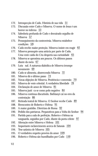 172.	   Introspecção de Cado. História de sua vida 51
173.	   Discussão entre Cado e Minerva. O nome de Jesus é um
	       horror no inferno 53
174.	   Sabedoria profunda de Cado e desvairado orgulho de
	       Minerva 57
175.	   Prosseguimento da controvérsia. Minerva estabelece
	       condições 58
176.	   Cado recebe maior proteção. Minerva insiste em reagir 62
177.	   Minerva pressupõe uma astúcia por parte de Cado.
	       Uma veste caída do Céu desperta sua curiosidade 65
178.	   Minerva se aproxima aos poucos. Os últimos passos
	       diante da meta 67
179.	   Luta final. A natureza diabólica de Minerva irrompe
	       novamente 69
180.	   Cado se alimenta, aborrecendo Minerva 72
181.	   Minerva dá o último passo 74
182.	   Novas objeções de Minerva. Penitência e conversão 76	
183.	   Minerva de veste celestial. A verdadeira liberdade 78
184.	   Declaração de amor de Minerva 81
185.	   Minerva justifica-se como polo negativo 84
186.	   Minerva continua discutindo. Bathianyi cai no erro da
	       contestação 86
187.	   Retirada teatral de Minerva. O Senhor recebe Cado 89
188.	   Reencontro de Roberto e Helena 91
189.	   A maior gratidão. Diretrizes de Roma 92
190.	   Pedido dos patriarcas. Preparativos para a Volta do Senhor 94
191.	   Partida para a sala de perfeição. Roberto e Helena na
	       vanguarda, seguidos por Cado, diante da porta celeste 97
192.	   Alteração entre Minerva e Helena 101
193.	   Importante esclarecimento acerca de Satanás 104
194.	   Tese satânica de Minerva 105
195.	   O verdadeiro respeito provém do amor 108
196.	   Roberto e Helena são humilhados por Cado 110

VI
 