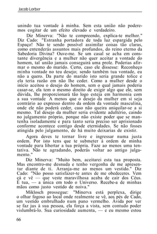 Jacob Lorber
_____________________________________________________________


 unindo tua vontade à minha. Sem esta união não podere-
mos cogitar de um efeito elevado e verdadeiro.
     Diz Minerva: "Não te compreendo, explica-te melhor."
 Diz Cado: "Estranha portadora de toda luz espargida pelo
Espaço! Não te sendo possível assimilar coisas tão claras,
 como entenderás assuntos mais profundos, do reino eterno da
 Sabedoria Divina? Ouve-me. Se um casal se acha em cons-
 tante divergência e a mulher não quer aceitar a vontade do
homem, tal união jamais conseguirá uma prole. Poderias afir-
mar o mesmo do marido. Certo, caso ele dissesse: Reconheço
minha vontade no teu desejo; sendo também tua vontade, eu
não a quero. Da parte do marido isto seria grande tolice e
ela teria razão em não lhe ceder. Como a mulher desde o
início aceitou o desejo do homem, sem o qual jamais poderia
casar-se, ela tem o mesmo direito de exigir algo que ele, sem
dúvida, lhe proporcionará tão logo esteja em harmonia com
a sua vontade A menos que o desejo da mulher em si seja
contrário ao expresso dentro da ordem da vontade masculina,
onde ele não poderá ceder, caso não queira aniquilar-se a si
mesmo. Tal desejo da mulher seria evidente adultério, caindo
no julgamento próprio, porque não existe poder que se man-
tenha isoladamente e para tanto seria preciso ser aprisionado
conforme acontece contigo desde eternidades. Se não fosses
atingida pelo julgamento, de há muito deixarias de existir.
     Agora deves te tornar livre e ingressar numa justa
ordem. Por isto tens que te submeter à ordem de minha
vontade para libertar a tua própria. Faze ao menos uma ten-
tativa. Não te agradando, poderás voltar ao antigo julga-
mento."
     Diz Minerva: "Muito bem, aceitarei esta tua proposta.
Mas encontro-me desnuda e tenho vergonha de me apresen-
tar diante de ti. Arranja-me ao menos um vestido." Diz
Cado: "Não posso satisfazer-te antes de me obedeceres. Vem
cá e vê — que veste maravilhosa acaba de cair dos Céus.
É tua, — a única em todo o Universo. Recebe-a de minhas
mãos como justo vestido de noiva."
     Miklosch prossegue: "Minerva está perplexa, dirige
o olhar fogoso ao local onde realmente se vê, aos pés de Cado,
um vestido embrulhado num pano vermelho. Ávida por ver
se faz jus à sua pessoa, ela força a vista, sem contudo poder
vislumbrá-lo. Sua curiosidade aumenta, — e eu mesmo estou
66
 