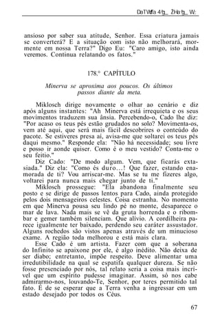 ______________________________________________________________


ansioso por saber sua atitude, Senhor. Essa criatura jamais
se converterá? E a situação com isto não melhorará, mor-
mente em nossa Terra?" Digo Eu: "Caro amigo, isto ainda
veremos. Continua relatando os fatos."

                       178.° CAPÍTULO
        Minerva se aproxima aos poucos. Os últimos
                   passos diante da meta.
     Miklosch dirige novamente o olhar ao cenário e diz
 após alguns instantes: "Ah Minerva está irrequieta e os seus
movimentos traduzem sua ânsia. Percebendo-o, Cado lhe diz:
 "Por acaso os teus pés estão grudados no solo? Movimenta-os,
vem até aqui, que será mais fácil descobrires o conteúdo do
pacote. Se estiveres presa aí, avisa-me que soltarei os teus pés
daqui mesmo." Responde ela: "Não há necessidade; sou livre
e posso ir aonde quiser. Como é o meu vestido? Conta-me o
seu feitio."
     Diz Cado: "De modo algum. Vem, que ficarás exta-
siada." Diz ela: "Como és duro...! Que fazer, estando ena-
morada de ti? Vou arriscar-me. Mas se tu me fizeres algo,
voltarei para nunca mais chegar junto de ti."
     Miklosch prossegue: "Ela abandona finalmente seu
posto e se dirige de passos lentos para Cado, ainda protegido
pelos dois mensageiros celestes. Coisa estranha. No momento
em que Minerva pousa seu lindo pé no monte, desaparece o
mar de lava. Nada mais se vê da gruta horrenda e o ribom-
bar e gemer também silenciam. Que alívio. A cordilheira pa-
rece igualmente ter baixado, perdendo seu caráter assustador.
Alguns rochedos são vistos apenas através de um minucioso
exame. A região toda melhorou e está mais clara.
     Esse Cado é um artista. Fazer com que a soberana
do Infinito se apaixone por ele, é algo inédito. Não deixa de
ser diabo; entretanto, impõe respeito. Deve alimentar uma
irredutibilidade na qual se espatifa qualquer dureza. Se não
fosse presenciado por nós, tal relato seria a coisa mais incrí-
vel que um espírito pudesse imaginar. Assim, só nos cabe
admirarmo-nos, louvando-Te, Senhor, por teres permitido tal
fato. É de se esperar que a Terra venha a ingressar em um
estado desejado por todos os Céus.

                                                             67
 