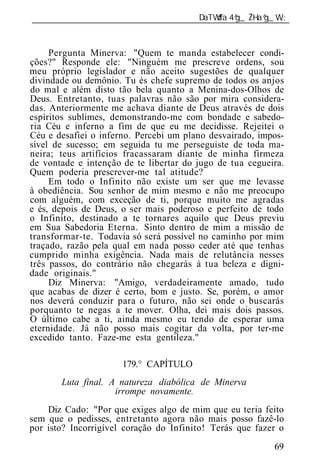 ______________________________________________________________



     Pergunta Minerva: "Quem te manda estabelecer condi-
ções?" Responde ele: "Ninguém me prescreve ordens, sou
meu próprio legislador e não aceito sugestões de qualquer
divindade ou demônio. Tu és chefe supremo de todos os anjos
do mal e além disto tão bela quanto a Menina-dos-Olhos de
Deus. Entretanto, tuas palavras não são por mira considera-
das. Anteriormente me achava diante de Deus através de dois
espíritos sublimes, demonstrando-me com bondade e sabedo-
ria Céu e inferno a fim de que eu me decidisse. Rejeitei o
Céu e desafiei o inferno. Percebi um plano desvairado, impos-
sível de sucesso; em seguida tu me perseguiste de toda ma-
neira; teus artifícios fracassaram diante de minha firmeza
de vontade e intenção de te libertar do jugo de tua cegueira.
Quem poderia prescrever-me tal atitude?
     Em todo o Infinito não existe um ser que me levasse
à obediência. Sou senhor de mim mesmo e não me preocupo
com alguém, com exceção de ti, porque muito me agradas
e és, depois de Deus, o ser mais poderoso e perfeito de todo
o Infinito, destinado a te tornares aquilo que Deus previu
em Sua Sabedoria Eterna. Sinto dentro de mim a missão de
transformar-te. Todavia só será possível no caminho por mim
traçado, razão pela qual em nada posso ceder até que tenhas
cumprido minha exigência. Nada mais de relutância nesses
três passos, do contrário não chegarás à tua beleza e digni-
dade originais."
     Diz Minerva: "Amigo, verdadeiramente amado, tudo
que acabas de dizer é certo, bom e justo. Se, porém, o amor
nos deverá conduzir para o futuro, não sei onde o buscarás
porquanto te negas a te mover. Olha, dei mais dois passos.
O último cabe a ti, ainda mesmo eu tendo de esperar uma
eternidade. Já não posso mais cogitar da volta, por ter-me
excedido tanto. Faze-me esta gentileza."

                      179.° CAPÍTULO
       Luta final.    natureza diabólica de Minerva
                     irrompe novamente.
    Diz Cado: "Por que exiges algo de mim que eu teria feito
sem que o pedisses, entretanto agora não mais posso fazê-lo
por isto? Incorrigível coração do Infinito! Terás que fazer o
                                                          69
 