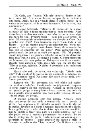 ______________________________________________________________



      Diz Cado, com fleuma: "Oh, não importa. Tenho-te jun-
 to a mim, isto é, a maior beleza, incapaz de se enfeiar e
 isto basta. Aliás, não te é vedado dares o último passo. Se te
 cansares de esperar, virás automaticamente. Até lá, viva, meu
 amorzinho!"
      Prossegue Miklosch: "Minerva dá impressão de querer
 estourar de ódio e tenta transformar-se num monstro. Além
 disto deseja ocultar sua nudez, mas não encontra coisa algu-
 ma para tal fim. Procura fugir — seus pés estão presos ao
 solo! Só conseguiria movimentar-se em direção a Cado. Que
 pezinho bem feito! Esta harmonia incrível em toda a sua
 figura — até eu mesmo poderia entusiasmar-me. Meus res-
 peitos a Cado em poder controlar-se diante de tamanha be-
leza que se encontra em seu poder. Para conseguir isto é
preciso mais do que eu entendo até agora. Não fui propria-
mente impudico e as grandes beldades às vezes me deixavam
frio; mas frente a esta, a situação é outra. O comportamento
de Minerva não tem palavras. Esforça-se em fazer caretas.
Quanto mais enruga o rosto, mais bela fica. Ele até lhe diz:
"Não te canses, querida. O efeito é contrário e és realmente
uma deusa."
      Quase chorando de raiva, ela esbraveja: "Ainda mais
esta? Vida maldita! É preciso eu ser dominada e achincalha-
da por tamanho asno? Por acaso não posso voltar atrás, con-
forme prometeste?"
      Retruca ele: "Tal promessa não terá efeito até aceita-
res minhas condições. Continuarás no julgamento enquan-
to fores escrava de tua obstinação. Alguém se encontrando
em grande perigo e um piloto oferece socorro, que todavia
não é aceito, muito embora não haja outro recurso, ele con-
tinuará presa do perigo.
     O mesmo acontece com tua pessoa. Achas-te num
pico que surge do mar onde a tempestade por ti gerada te
atirou. Sou o piloto a te estender as mãos para te afastar
do perigo, levando-te à plena liberdade. Rejeitas minha ajuda.
Teu orgulho cego e tolo não te deixa agir em teu benefício,
mas te impele a fazer tudo para teu aniquilamento. Por isto
não podes voltar e precisas permanecer nesta rocha. Se eu
não te protegesse da queda e não sustasse as ondas que te
atirariam ao abismo — onde estarias? Há século e meio te
firmaste no palácio dos "Sete montes". De lá foste expulsa
                                                            71
 