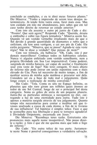 ______________________________________________________________



concluído as condições, e eu te direi meus futuros planos."
Diz Minerva: "Tenho a impressão de serem teus desejos in-
termináveis. Já tendo feito tanta coisa, farei mais essa. Mas
tem cuidado em não me abandonares, pois sabes que em tal
caso tenho direito de retornar ao estado anterior."
     Com isto ela assenta o outro pé junto de Cado e diz:
"Pronto! Que será agora?" Responde Cado: "Querida, desata
o embrulho e cobre tua figura tentadora." Minerva assim faz.
Quando vê um vestido vermelho irradiando mais do que o
 Sol devido à grande quantidade de diamantes e rubis que o
 enfeitam, ela tem uma vertigem, e cai aos pés de Cado. Ele
então pergunta: "Minerva, que se passa? Agrada-te esta veste
régia? Não te disse a verdade? Que pensas de mim?"
     Com voz trêmula, ela balbucia: "Oh, Cado, isto é por
demais maravilhoso! Conheço todos os habitantes celestes.
Nunca vi alguém enfeitado com vestido semelhante, nem a
própria Divindade em Sua Luz impenetrável. Como poderei,
 surgindo de minha baixeza, ser capaz de aceitar e finalmente
 usar esta veste de fogo? Não terei coragem. O mais abjeto
do inferno não pode entrar em união repentina com o mais
elevado do Céu. Para tal necessit de muito tempo, a fim de
meditar acerca de minha ação maldosa e procurar sair dela.
 Considera ser eu a base de todo mal e julgamento. Quão
longe estará a realização de minha conversão."
     Diz Cado: "Tola. Conta os sóis no Espaço Infinito, os
planetas que não raro giram aos trilhões quais átomos ao
redor de um Sol Central, longe de ser o principal Sol desta
categoria. Soma os grãos de areia de um pequeno planeta.
Junta-lhe as partículas atômicas a navegarem no éter, car-
regando a luz de uma eternidade para outra. Tudo isto é
apenas a matéria surgida através de teu julgamento. Quanto
tempo não necessitarias para contar e meditar até que ti-
vesses analisado a causa de cada átomo, a fim de te livraras
de sua influência! Tal hipótese é simples tolice. Faze o que
te aconselho para tua libertação e para te tornares agradável
à Divindade Onipotente, encarnada em Jesus."
     Diz Minerva: "Reconheço teres razão. Entretanto não
pronuncies mais aquele nome insuportável. Não posso dizer-
te a razão; o fato é que ele me queima mais que todo o fogo
do inferno."
     Diz Cado: "Eis outra tolice de tua parte. Justamen-
te neste Nome é possível conseguirmos a verdadeira salvação.
                                                           75
 