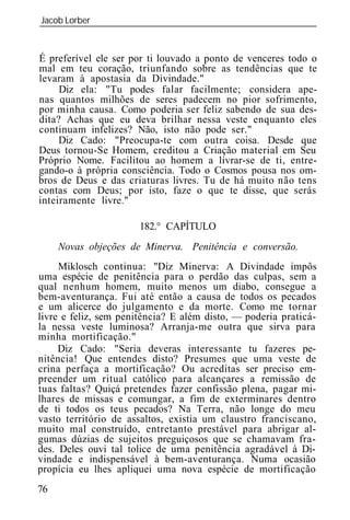 Jacob Lorber
_____________________________________________________________


É preferível ele ser por ti louvado a ponto de venceres todo o
mal em teu coração, triunfando sobre as tendências que te
levaram à apostasia da Divindade."
     Diz ela: "Tu podes falar facilmente; considera ape-
nas quantos milhões de seres padecem no pior sofrimento,
por minha causa. Como poderia ser feliz sabendo de sua des-
dita? Achas que eu deva brilhar nessa veste enquanto eles
continuam infelizes? Não, isto não pode ser."
     Diz Cado: "Preocupa-te com outra coisa. Desde que
Deus tornou-Se Homem, creditou a Criação material em Seu
Próprio Nome. Facilitou ao homem a livrar-se de ti, entre-
gando-o à própria consciência. Todo o Cosmos pousa nos om-
bros de Deus e das criaturas livres. Tu de há muito não tens
contas com Deus; por isto, faze o que te disse, que serás
inteiramente livre."

                      182.° CAPÍTULO
     Novas objeções de Minerva. Penitência e conversão.
     Miklosch continua: "Diz Minerva: A Divindade impôs
uma espécie de penitência para o perdão das culpas, sem a
qual nenhum homem, muito menos um diabo, consegue a
bem-aventurança. Fui até então a causa de todos os pecados
e um alicerce do julgamento e da morte. Como me tornar
livre e feliz, sem penitência? E além disto, — poderia praticá-
la nessa veste luminosa? Arranja-me outra que sirva para
minha mortificação."
     Diz Cado: "Seria deveras interessante tu fazeres pe-
nitência! Que entendes disto? Presumes que uma veste de
crina perfaça a mortificação? Ou acreditas ser preciso em-
preender um ritual católico para alcançares a remissão de
tuas faltas? Quiçá pretendes fazer confissão plena, pagar mi-
lhares de missas e comungar, a fim de exterminares dentro
de ti todos os teus pecados? Na Terra, não longe do meu
vasto território de assaltos, existia um claustro franciscano,
muito mal construído, entretanto prestável para abrigar al-
gumas dúzias de sujeitos preguiçosos que se chamavam fra-
des. Deles ouvi tal tolice de uma penitência agradável à Di-
vindade e indispensável à bem-aventurança. Numa ocasião
propícia eu lhes apliquei uma nova espécie de mortificação
76
 