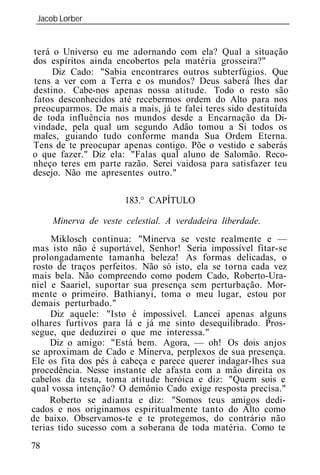 Jacob Lorber
 _____________________________________________________________


terá o Universo eu me adornando com ela? Qual a situação
dos espíritos ainda encobertos pela matéria grosseira?"
     Diz Cado: "Sabia encontrares outros subterfúgios. Que
tens a ver com a Terra e os mundos? Deus saberá lhes dar
destino. Cabe-nos apenas nossa atitude. Todo o resto são
fatos desconhecidos até recebermos ordem do Alto para nos
preocuparmos. De mais a mais, já te falei teres sido destituída
de toda influência nos mundos desde a Encarnação da Di-
vindade, pela qual um segundo Adão tomou a Si todos os
males, guiando tudo conforme manda Sua Ordem Eterna.
Tens de te preocupar apenas contigo. Põe o vestido e saberás
o que fazer." Diz ela: "Falas qual aluno de Salomão. Reco-
nheço teres em parte razão. Serei vaidosa para satisfazer teu
desejo. Não me apresentes outro."

                      183.° CAPÍTULO

     Minerva de veste celestial. A verdadeira liberdade.
     Miklosch continua: "Minerva se veste realmente e —
mas isto não é suportável, Senhor! Seria impossível fitar-se
prolongadamente tamanha beleza! As formas delicadas, o
rosto de traços perfeitos. Não só isto, ela se torna cada vez
mais bela. Não compreendo como podem Cado, Roberto-Ura-
niel e Saariel, suportar sua presença sem perturbação. Mor-
mente o primeiro. Bathianyi, toma o meu lugar, estou por
demais perturbado."
     Diz aquele: "Isto é impossível. Lancei apenas alguns
olhares furtivos para lá e já me sinto desequilibrado. Pros-
segue, que deduzirei o que me interessa."
     Diz o amigo: "Está bem. Agora, — oh! Os dois anjos
se aproximam de Cado e Minerva, perplexos de sua presença.
Ele os fita dos pés à cabeça e parece querer indagar-lhes sua
procedência. Nesse instante ele afasta com a mão direita os
cabelos da testa, toma atitude heróica e diz: "Quem sois e
qual vossa intenção? O demônio Cado exige resposta precisa."
     Roberto se adianta e diz: "Somos teus amigos dedi-
cados e nos originamos espiritualmente tanto do Alto como
de baixo. Observamos-te e te protegemos, do contrário não
terias tido sucesso com a soberana de toda matéria. Como te
78
 