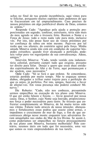 ______________________________________________________________



 achas no final de tua grande incumbência, aqui vimos para
 te felicitar, porquanto muitos espíritos mais poderosos do que
  tu fracassaram em tal empreendimento. Caso precises de
 nossos préstimos em algo justificável diante de Deus, estamos
 às ordens."
      Responde Cado: "Agradeço pela ajuda e proteção pro-
 porcionadas em segredo; confesso, entretanto, teria sido mais
 do meu agrado se não o tivesseis feito. Bastam o Nome e a
 Força de Jesus; todo o resto nada vale para mim, inclusive
 vós. Por isto, não posso fazer uso de vossos préstimos por
 ter confiança de sobra em mim mesmo. Peço-vos por tal
 razão que vos afasteis, do contrário agirei pela força. Minha
 amada Minerva ainda não está em condições de suportar hós-
 pedes estranhos; quando tiver alcançado a perfeição, pode-
 reis voltar para vos regozijardes de sua convalescença. Adeus,
 amigos."
      Intervém Minerva: "Cado, tendo vestido esta indumen-
 tária celestial, portanto cumpri tudo que exigiste, presumo
 ter direito para falar. Desejo e quero que essas duas entida-
 des espiritualmente do Alto e da Terra, aqui permaneçam e
me ajudem, caso necessário."
      Opõe Cado: "Só se fará o que ordeno. Se concordasse,
 estarias perdida por muito tempo. Não te esqueças sermos
 diabos, obrigados a trilhar outro trajeto para a perfeição do
 que os anjos, já perfeitos. Por isto, amigos, fazei-me o favor
de afastar-vos. Em vossa presença não poderei conduzir Mi-
nerva."
      Diz Roberto: "Cado, não nos conheces, presumindo
sermos empecilhos na execução de teu plano com Minerva.
O que até então falaste e fizeste, — foi-te possível por nossa
causa. Deus, o Senhor, cujo Nome seja louvado, proporcionou-
nos força e poder necessários para tanto. Se tivesses que en-
frentar completamente só Minerva, de há muito terias sido
sua vítima. Falaste tudo através de nossa intuição; abençoa-
mos e fortalecemos essas pedras que usaste como armas, e
impedimos o crescimento do mar de fogo, a fim de que en-
contrasses abrigo nesse monte enquanto teus adversários fo-
ram aniquilados nas ondas do Mar da Ira Divina. Se assim é,
como poderíamos ser empecilhos no futuro prosseguimento
de teu plano com Minerva, bastante melhorada? Pelo con-
trário, seremos úteis em tudo que for necessário, uma vez
que somos os reais empreendedores de tua tarefa.
                                                            79
 