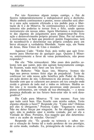 Jacob Lorber
_____________________________________________________________


     Por isto ficaremos algum tempo contigo, a fim de
fazeres independentemente o indispensável para o desfecho.
Muito embora continuemos a postos, nosso conselho será aber-
to e uma ação somente efetuada a teu pedido para a liber-
tação de ti e de Minerva. Se continuássemos a influir secre-
tamente não poderias te tornar livre e feliz, sendo apenas
instrumento em nossas mãos. Agora libertamos o instrumen-
to das algemas do julgamento para proporcionar-lhe livre
ação e desenvolvimento próprio perante Deus. Por tal motivo,
o instrumento, se bem que prestável, porém fraquíssimo, terá
de reconhecê-lo e determinar sua própria conduta para em
breve alcançar a verdadeira liberdade. Assim seja, em Nome
de Jesus, Deus Único de Céus e mundos."
     Aquiesce Cado: "Então ficai, pois tenho que agir livre-
mente para libertar-me de qualquer jugo. Quanto à Miner-
va, anteriormente a favor de vossa permanência, não posso
responder."
     Diz ela: "Não retrocederei. Mas esses dois patifes ce-
lestes tem que sumir, pois não agiram honestamente comigo.
Se ficarem, nada mais farei em teu favor."
     Diz Roberto: "Não faças isto, Minerva. Iremos tão
logo nos proves termos feito algo de prejudicial. Terás de
confessar ter sido nossa ação benéfica pelo Poder de Deus,
em ação dentro de nós. Libertamos-te das presas do inferno,
fazendo com que se calassem aos poucos em teu coração onde
reside o gérmen de todo mal e todos os infernos. Medita so-
bre isto e te recorda das eras pavorosas onde passaste os
piores sofrimentos, em virtude de tua obstinação, — e nossa
presença dedicada ao teu futuro bem-estar não te será desa-
gradável."
     Diz Cado para Minerva: "É isto mesmo. Faze isto
que tudo sairá bem. Eles ficarão com minha ordem. Terás
alguma objeção a fazer?" Responde ela: "Como não? Ordenas
por eles te obrigarem." Protesta Cado: "Enganas-te muito.
Não me deixo forçar por ninguém. Se for obrigado a assim
agir, não te poderás opor à minha vontade, por ser ela a
Vontade de Deus. Portanto, fica naquilo que eles determina-
ram e eu acabo de mandar. Ouviste?"
     Responde ela: "És grande na teimosia e sabes tor-
cer a situação de forma tal a nada perderes de teu prestígio,
de certo modo, roubado. Eu, primogênita de todas as criatu-
80
 