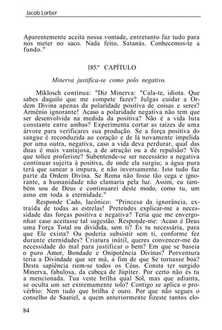 Jacob Lorber
_____________________________________________________________


Aparentemente aceita nossa vontade, entretanto faz tudo para
nos meter no saco. Nada feito, Satanás. Conhecemos-te a
fundo."

                      185.º CAPÍTULO
          Minerva justifica-se como polo negativo.
     Miklosch continua: "Diz Minerva: "Cala-te, idiota. Que
sabes daquilo que me compete fazer? Julgas cuidar a Or-
dem Divina apenas da polaridade positiva de coisas e seres?
Armênio ignorante! Acaso a polaridade negativa não tem que
ser desenvolvida na medida da positiva? Não é a vida luta
constante entre ambas? Experimenta cortar as raízes de uma
árvore para verificares sua produção. Se a força positiva do
sangue é reconduzida ao coração e de lá novamente impelida
por uma outra, negativa, caso a vida deva perdurar, qual das
duas é mais vantajosa, a de atração ou a de repulsão? Vês
que tolice proferiste? Subentende-se ser necessário a negativa
continuar sujeita à positiva, de onde ela surgiu; a água pura
terá que sanear a impura, e não inversamente. Isto tudo faz
parte da Ordem Divina. Se Roma não fosse tão cega e igno-
rante, a humanidade não clamaria pela luz. Assim, eu tam-
bém sou de Deus e continuarei deste modo, como tu, um
asno em toda a eternidade."
     Responde Cado, lacônico: "Princesa da ignorância, ex-
traída de todas as estrelas! Pretendes explicar-me a neces-
sidade das forças positiva e negativa? Teria que me envergo-
nhar caso aceitasse tal sugestão. Responde-me: Acaso é Deus
uma Força Total ou dividida, sem ti? És tu necessária, para
que Ele exista? Ou poderia subsistir sem ti, conforme fez
durante eternidades? Criatura inútil, queres convencer-me da
necessidade do mal para justificar o bem? Em que se baseia
o puro Amor, Bondade e Onipotência Divinas? Porventura
teria a Divindade que ser má, a fim de que Se tornasse boa?
Desta sapiência riem-se todos os Céus. Consta ter surgido
Minerva, fabulosa, da cabeça de Júpiter. Por certo não és tu
a mencionada. Tua veste brilha qual Sol, mas que adianta,
se oculta um ser extremamente tolo? Contigo se aplica o pro-
vérbio: Nem tudo que brilha é ouro. Por que não segues o
conselho de Saariel, a quem anteriormente fizeste tantos elo-
84
 