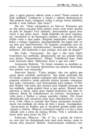 ______________________________________________________________



gios, e agora pareces odiá-lo como a mim? Ponto central de
toda maldade! Conheço-te a fundo e saberei domesticar-te.
Não poderás fugir, tampouco voltar à antiga forma diabólica
devido à veste radiosa. Que farás?"
     Diz ela: "Sinto repugnância ao falar-te. Presumes que
eu não possa executar meus planos nesta veste tanto quanto
na pele de dragão? Fica sabendo: precisamente agora mos-
trarei o que posso fazer. Ainda disponho de meus regimen-
tos, mormente os da hierarquia romana, e deles me servirei.
Então verás o meu poder. Surgirão inquisições, forcas, patí-
bulos e antigas fogueiras, desempenhando um papel cem ve-
zes pior que anteriormente! Os regentes castigarão seus sú-
ditos com açoites incandescentes, fazendo-os enforcar aos
milhares! Daí deduzirás o que consigo, sem pele de dragão!"
     Diz Cado: "Acrescento: Até aqui e não mais além!
Concluíste tua confissão, denunciando em tua grande tolice
teus planos "humanitários". Ótimo. Trabalhaste bem. Nada
mais necessito dizer. Saberemos fazer o que nos cabe."
     Acrescenta Roberto: "Já foram tomadas as medidas se-
cretas. Desta vez Satanás determinou sua própria destruição.
Seu prêmio será tremendo."
     Intervém Saariel: "Caros amigos, não vos agiteis por
causa desta entidade incorrigível. Seu poder principal lhe
foi tirado e pouco poderá conseguir pela aparente força. Essa
serpente primitiva ainda aplicará muitas picadas venenosas.
Sua ação, entretanto, será interceptada para sempre. O Pró-
prio Senhor virá junto dos mortais para impedir prossiga em
sua maldade. Agora poderá fazer o que quiser. Quanto mais
perverso o início, tanto mais rápida terminará sua obra te-
nebrosa. Basta de trabalharmos no inferno; iniciaremos a
volta para o Senhor e nossos queridos irmãos. Ela ficará
abandonada sem encontrar tolos para ridicularizá-los. Levan-
ta-te, Cado. Deus te concede Sua Graça, porquanto transfor-
maste tua maldade em obras de bem e justas. Acompanhar-
  nos-ás junto ao Senhor, que te facultará grande poder para
vigiares o inferno. Minerva continuará sujeita a ti por a teres
vencido com a arma da Justiça Divina. Vem e caminha em
nosso meio para junto do Pai."
     Esbraveja Minerva: "Ah, é? Eu, a pérola do Univer-
so, serei por vós abandonada sem mais nem menos, como se
enxota uma rameira? Bonito! Anteriormente soubestes ten-
                                                            85
 