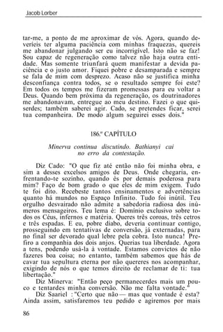 Jacob Lorber
_____________________________________________________________



tar-me, a ponto de me aproximar de vós. Agora, quando de-
veríeis ter alguma paciência com minhas fraquezas, quereis
me abandonar julgando ser eu incorrigível. Isto não se faz!
Sou capaz de regeneração como talvez não haja outra enti-
dade. Mas somente triunfará quem manifestar a devida pa-
ciência e o justo amor. Fiquei pobre e desamparada e sempre
se fala de mim com desprezo. Acaso não se justifica minha
desconfiança contra todos, se o resultado sempre foi este?
Em todos os tempos me fizeram promessas para eu voltar a
Deus. Quando bem próxima da regeneração, os doutrinadores
me abandonavam, entregue ao meu destino. Fazei o que qui-
serdes; também saberei agir. Cado, se pretendes ficar, serei
tua companheira. De modo algum seguirei esses dois."

                        186.º CAPÍTULO
         Minerva continua discutindo. Bathianyi cai
                  no erro da contestação.
     Diz Cado: "O que fiz até então não foi minha obra, e
sim a desses excelsos amigos de Deus. Onde chegaria, en-
frentando-te sozinho, quando és por demais poderosa para
mim? Faço de bom grado o que eles de mim exigem. Tudo
te foi dito. Recebeste tantos ensinamentos e advertências
quanto há mundos no Espaço Infinito. Tudo foi inútil. Teu
orgulho desvairado não admite a sabedoria radiosa dos inú-
meros mensageiros. Teu lema é: Domínio exclusivo sobre to-
dos os Céus, infernos e matéria. Queres três coroas, três cetros
e três espadas. E eu, pobre diabo, deveria continuar contigo,
prosseguindo em tentativas de conversão, já externadas, para
no final ser devorado qual lebre pela cobra. Isto nunca! Pre-
firo a companhia dos dois anjos. Querias tua liberdade. Agora
a tens, podendo usá-la à vontade. Estamos convictos de não
fazeres boa coisa; no entanto, também sabemos que hás de
cavar tua sepultura eterna por não quereres nos acompanhar,
exigindo de nós o que temos direito de reclamar de ti: tua
libertação."
     Diz Minerva: "Então peço permanecerdes mais um pou-
co e tentardes minha conversão. Não me falta vontade."
     Diz Saariel : "Certo que não — mas que vontade é esta?
Ainda assim, satisfaremos teu pedido e agiremos por mais
86
 