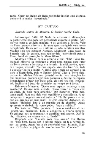 ______________________________________________________________



razão. Quem no Reino de Deus pretender iniciar uma disputa,
cometerá a maior incoerência."

                      187.° CAPÍTULO
    Retirada teatral d Minerva. O Senho recebe Cado.
     Interrompo: "Alto lá! Nada de excessos e altercações.
A parturiente não pode ser perturbada durante o parto. Afir-
mo-vos estar a colheita madura, e os ceifeiros a postos. Vejo
na Terra grande miséria e Satanás quer castigá-la com treva
decuplicada. Desta vez — a última — não acertará seu alvo.
Maldito seja seu esforço! Atenção, Miklosch! Cada passo de
Satanás será de grande, mas temporária importância para a
Terra, local de provação de Meus filhos."
     Miklosch volta-se para o cenário e diz: "Oh! Coisa tre-
menda! Minerva se enfurece e exige uma espada para lutar
na Terra contra a descrença e a heresia. Saariel, porém, apon-
ta a língua, dizendo: "Se essa espada viva não frutifica, toda
e qualquer outra é inútil. A arma viva ligada ao coração atua
para a Eternidade, pois o Senhor falou: Céus e Terra desa-
parecerão; Minhas Palavras, jamais! — Se tuas intenções fo-
rem honestas, procura agir com palavras e desiste da espada.
Pretendendo pregar por meio dela, ela será teu fim irrevogá-
vel. Inclina-te à paz; do contrário teu tempo será breve."
     Esbraveja Minerva: "Quero uma espada; aconteça o que
acontecer! Dai-me uma espada. Quero varrer a Terra com
violência, de hoje para amanhã." Diz Roberto: "Pois bem,
toma aqui! Faze uso dela com equilíbrio e consciência. A re-
compensa te seguirá nos calcanhares." Ele lhe passa a arma,
que ela arranca de suas mãos. Ri com escárnio diabólico, di-
zendo: "Hahaha! Isto é de papelão ou de chumbo? Acaso
apresenta o símbolo de vosso poder, força e solidez?"
     Diz Roberto: "Não, querida. É bem o emblema de teu
 poder. Vai, miserável. Luta e conquista a vitória indigna.
Se quiseres nos acompanhar, o caminho está aberto. Que fa-
rás, Hércules, na eterna encruzilhada?"
     Responde ela: "Lutarei com essa arma." Diz Rober-
to: "Pois bem. Desta vez, a última peleja ser-te-á permitida,
por tua conta, Agora basta de contendas com Satanás. Siga-
mos. O Senhor te julgue de acordo com Sua Vontade."

                                                           89
 