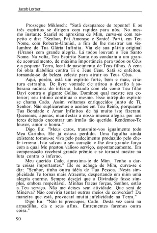 Jacob Lorber
_____________________________________________________________


      Prossegue Miklosch: "Satã desaparece de repente! E os
três espíritos se dirigem com rapidez para nós. No mes-
 mo instante Saariel se aproxima de Mim, curva-se com res-
 peito e diz: "Senhor, Pai Amoroso e Santo! Parti, em Teu
 Nome, com Roberto-Uraniel, a fim de lhe mostrar um vis-
lumbre de Tua Glória Infinita. Viu ele sua pátria original
 (Urano) com grande alegria. Lá todos louvam o Teu Santo
 Nome. Na volta, Teu Espírito Santo nos conduziu a um gran-
 de acontecimento, de máxima importância para todos os Céus
e a pequena Terra, local de nascimento de Teus filhos. A cena
foi obra diabólica contra Ti e Teus Céus. Satã se enfeitou,
tornando-se de beleza celeste para atrair os Teus Céus.
      Aqui, porém, está um espírito forte, bom e mau, cria-
tura estranha. De livre vontade ele atirou o desafio à so-
berana radiosa do inferno, lutando com ela como Teu filho
Davi contra o gigante Golias. Dominou qual mestre seu ex-
terior; seu íntimo continua o mesmo. Esse intrépido espírito
se chama Cado. Assim voltamos enriquecidos junto de Ti,
Senhor. Não suplicaremos o aceites em Teu Reino, porquanto
Tua Bondade e Amor Infinitos de há muito isto fizeram.
Queremos, apenas, manifestar a nossa imensa alegria por nos
teres deixado encontrar um irmão tão querido. Rendemos-Te
louvor, amor e honra."
     Digo Eu: "Meus caros, transmito-vos igualmente todo
Meu Carinho. Ele já estava perdido. Uma fagulha ainda
existente tornou-se viva pelo padecimento produzido pelo che-
fe terreno. Isto salvou o seu coração e lhe deu grande força
com a qual Me prestou valioso serviço, espontaneamente. Em
compensação receberá grande prêmio e se tornará mestre na
luta contra o inferno.
     Meu querido Cado, aproxima-te de Mim. Tenho a dar-
te coisas importantes." Ele se achega de Mim, curva-se e
diz: "Senhor, tinha outra idéia de Tua Pessoa. Nesta sim-
plicidade Te tornas mais Atraente, despertando em mim uma
alegria enorme. Sempre desejei que a Divindade fosse sim-
ples, embora respeitável. Minhas fracas forças, Senhor, estão
a Teu serviço. Não me deixes sem atividade. Que será de
Minerva? Não conviria tentar outros meios de conversão? Da
maneira que está, provocará muita infelicidade na Terra."
     Digo Eu: "Não te preocupes, Cado. Desta vez cairá na
armadilha, ela e seus afins. Entrementes faremos outra
coisa."
90
 