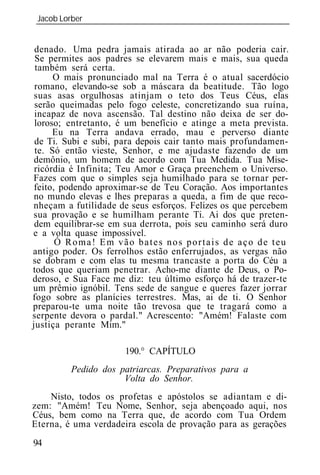 Jacob Lorber
 _____________________________________________________________


 denado. Uma pedra jamais atirada ao ar não poderia cair.
 Se permites aos padres se elevarem mais e mais, sua queda
 também será certa.
      O mais pronunciado mal na Terra é o atual sacerdócio
 romano, elevando-se sob a máscara da beatitude. Tão logo
 suas asas orgulhosas atinjam o teto dos Teus Céus, elas
 serão queimadas pelo fogo celeste, concretizando sua ruína,
 incapaz de nova ascensão. Tal destino não deixa de ser do-
 loroso; entretanto, é um benefício e atinge a meta prevista.
      Eu na Terra andava errado, mau e perverso diante
 de Ti. Subi e subi, para depois cair tanto mais profundamen-
 te. Só então vieste, Senhor, e me ajudaste fazendo de um
 demônio, um homem de acordo com Tua Medida. Tua Mise-
 ricórdia é Infinita; Teu Amor e Graça preenchem o Universo.
Fazes com que o simples seja humilhado para se tornar per-
 feito, podendo aproximar-se de Teu Coração. Aos importantes
 no mundo elevas e lhes preparas a queda, a fim de que reco-
nheçam a futilidade de seus esforços. Felizes os que percebem
sua provação e se humilham perante Ti. Ai dos que preten-
 dem equilibrar-se em sua derrota, pois seu caminho será duro
e a volta quase impossível.
       Ó Roma! Em vão bates nos portais de aço de teu
antigo poder. Os ferrolhos estão enferrujados, as vergas não
se dobram e com elas tu mesma trancaste a porta do Céu a
todos que queriam penetrar. Acho-me diante de Deus, o Po-
deroso, e Sua Face me diz: teu último esforço há de trazer-te
um prêmio ignóbil. Tens sede de sangue e queres fazer jorrar
fogo sobre as planícies terrestres. Mas, ai de ti. O Senhor
preparou-te uma noite tão trevosa que te tragará como a
serpente devora o pardal." Acrescento: "Amém! Falaste com
justiça perante Mim."

                      190.° CAPÍTULO
         Pedido dos patriarcas. Preparativos para a
                     Volta do Senhor.
    Nisto, todos os profetas e apóstolos se adiantam e di-
zem: "Amém! Teu Nome, Senhor, seja abençoado aqui, nos
Céus, bem como na Terra que, de acordo com Tua Ordem
Eterna, é uma verdadeira escola de provação para as gerações
94
 