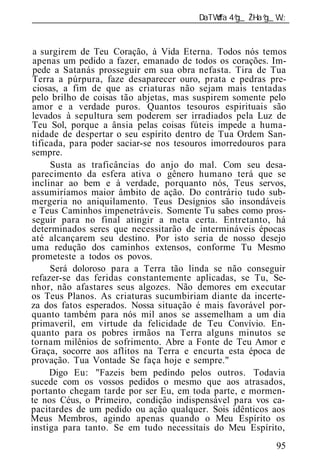 ______________________________________________________________


 a surgirem de Teu Coração, à Vida Eterna. Todos nós temos
 apenas um pedido a fazer, emanado de todos os corações. Im-
 pede a Satanás prosseguir em sua obra nefasta. Tira de Tua
Terra a púrpura, faze desaparecer ouro, prata e pedras pre-
 ciosas, a fim de que as criaturas não sejam mais tentadas
pelo brilho de coisas tão abjetas, mas suspirem somente pelo
amor e a verdade puros. Quantos tesouros espirituais são
levados à sepultura sem poderem ser irradiados pela Luz de
Teu Sol, porque a ânsia pelas coisas fúteis impede a huma-
nidade de despertar o seu espírito dentro de Tua Ordem San-
tificada, para poder saciar-se nos tesouros imorredouros para
sempre.
     Susta as traficâncias do anjo do mal. Com seu desa-
parecimento da esfera ativa o gênero humano terá que se
inclinar ao bem e à verdade, porquanto nós, Teus servos,
assumiríamos maior âmbito de ação. Do contrário tudo sub-
mergeria no aniquilamento. Teus Desígnios são insondáveis
e Teus Caminhos impenetráveis. Somente Tu sabes como pros-
seguir para no final atingir a meta certa. Entretanto, há
determinados seres que necessitarão de intermináveis épocas
até alcançarem seu destino. Por isto seria de nosso desejo
uma redução dos caminhos extensos, conforme Tu Mesmo
prometeste a todos os povos.
     Será doloroso para a Terra tão linda se não conseguir
refazer-se das feridas constantemente aplicadas, se Tu, Se-
nhor, não afastares seus algozes. Não demores em executar
os Teus Planos. As criaturas sucumbiriam diante da incerte-
za dos fatos esperados. Nossa situação é mais favorável por-
quanto também para nós mil anos se assemelham a um dia
primaveril, em virtude da felicidade de Teu Convívio. En-
quanto para os pobres irmãos na Terra alguns minutos se
tornam milênios de sofrimento. Abre a Fonte de Teu Amor e
Graça, socorre aos aflitos na Terra e encurta esta época de
provação. Tua Vontade Se faça hoje e sempre."
     Digo Eu: "Fazeis bem pedindo pelos outros. Todavia
sucede com os vossos pedidos o mesmo que aos atrasados,
portanto chegam tarde por ser Eu, em toda parte, e mormen-
te nos Céus, o Primeiro, condição indispensável para vos ca-
pacitardes de um pedido ou ação qualquer. Sois idênticos aos
Meus Membros, agindo apenas quando o Meu Espírito os
instiga para tanto. Se em tudo necessitais do Meu Espírito,
                                                          95
 