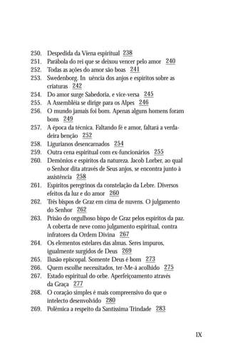 250.	   Despedida da Viena espiritual 238
251.	   Parábola do rei que se deixou vencer pelo amor 240
252.	   Todas as ações do amor são boas 241
253.	   Swedenborg. Influência dos anjos e espíritos sobre as
	       criaturas 242
254.	   Do amor surge Sabedoria, e vice-versa 245
255.	   A Assembléia se dirige para os Alpes 246
256.	   O mundo jamais foi bom. Apenas alguns homens foram
	       bons 249
257.	   A época da técnica. Faltando fé e amor, faltará a verda-
	       deira benção 252
258.	   Ligurianos desencarnados 254
259.	   Outra cena espiritual com ex-funcionários 255
260.	   Demônios e espíritos da natureza. Jacob Lorber, ao qual
	       o Senhor dita através de Seus anjos, se encontra junto à
	       assistência 258
261.	   Espíritos peregrinos da constelação da Lebre. Diversos
	       efeitos da luz e do amor 260
262.	   Três bispos de Graz em cima de nuvens. O julgamento
	       do Senhor 262
263.	   Prisão do orgulhoso bispo de Graz pelos espíritos da paz.
	       A coberta de neve como julgamento espiritual, contra
	       infratores da Ordem Divina 267
264.	   Os elementos estelares das almas. Seres impuros,
	       igualmente surgidos de Deus 269
265.	   Ilusão episcopal. Somente Deus é bom 273
266.	   Quem escolhe necessitados, ter-Me-á acolhido 275
267.	   Estado espiritual do orbe. Aperfeiçoamento através
	       da Graça 277
268.	   O coração simples é mais compreensivo do que o
	       intelecto desenvolvido 280
269.	   Polêmica a respeito da Santíssima Trindade 283


                                                                    IX
 