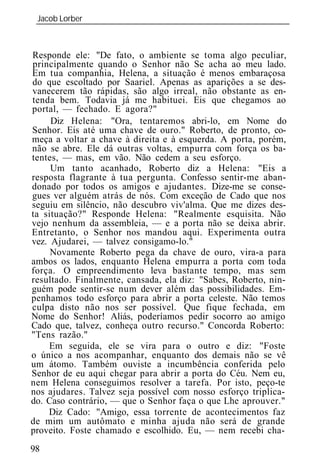 Jacob Lorber
 _____________________________________________________________



Responde ele: "De fato, o ambiente se toma algo peculiar,
principalmente quando o Senhor não Se acha ao meu lado.
Em tua companhia, Helena, a situação é menos embaraçosa
do que escoltado por Saariel. Apenas as aparições a se des-
vanecerem tão rápidas, são algo irreal, não obstante as en-
tenda bem. Todavia já me habituei. Eis que chegamos ao
portal, — fechado. E agora?"
     Diz Helena: "Ora, tentaremos abri-lo, em Nome do
Senhor. Eis até uma chave de ouro." Roberto, de pronto, co-
meça a voltar a chave à direita e à esquerda. A porta, porém,
não se abre. Ele dá outras voltas, empurra com força os ba-
tentes, — mas, em vão. Não cedem a seu esforço.
     Um tanto acanhado, Roberto diz a Helena: "Eis a
resposta flagrante à tua pergunta. Confesso sentir-me aban-
donado por todos os amigos e ajudantes. Dize-me se conse-
gues ver alguém atrás de nós. Com exceção de Cado que nos
seguiu em silêncio, não descubro viv'alma. Que me dizes des-
ta situação?" Responde Helena: "Realmente esquisita. Não
vejo nenhum da assembl ia, — e a porta não se deixa abrir.
Entretanto, o Senhor nos mandou aqui. Experimenta outra
vez. Ajudarei, — talvez consigamo-lo."
     Novamente Roberto pega da chave de ouro, vira-a para
ambos os lados, enquanto Helena empurra a porta com toda
força. O empreendimento leva bastante tempo, mas sem
resultado. Finalmente, cansada, ela diz: "Sabes, Roberto, nin-
guém pode sentir-se num dever além das possibilidades. Em-
penhamos todo esforço para abrir a porta celeste. Não temos
culpa disto não nos ser possível. Que fique fechada, em
Nome do Senhor! Aliás, poderíamos pedir socorro ao amigo
Cado que, talvez, conheça outro recurso." Concorda Roberto:
"Tens razão."
     Em seguida, ele se vira para o outro e diz: "Foste
o único a nos acompanhar, enquanto dos demais não se vê
um átomo. Também ouviste a incumbência conferida pelo
Senhor de eu aqui chegar para abrir a porta do Céu. Nem eu,
nem Helena conseguimos resolver a tarefa. Por isto, peço-te
nos ajudares. Talvez seja possível com nosso esforço triplica-
do. Caso contrário, — que o Senhor faça o que Lhe aprouver."
    Diz Cado: "Amigo, essa torrente de acontecimentos faz
de mim um autômato e minha ajuda não será de grande
proveito. Foste chamado e escolhido. Eu, — nem recebi cha-
98
 