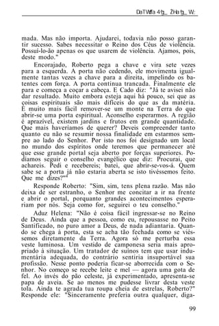 ______________________________________________________________



mada. Mas não importa. Ajudarei, todavia não posso garan-
tir sucesso. Sabes necessitar o Reino dos Céus de violência.
Possuí-lo-ão apenas os que usarem de violência. Ajamos, pois,
deste modo."
     Encorajado, Roberto pega a chave e vira sete vezes
para a esquerda. A porta não cedendo, ele movimenta igual-
mente tantas vezes a chave para a direita, impelindo os ba-
tentes com força. A porta continua trancada. Finalmente ele
p ra e começa a coçar a cabeça. E Cado diz: "Já te avisei não
dar resultado. Muito embora esteja aqui há pouco, sei que as
coisas espirituais são mais difíceis do que as da matéria.
É muito mais fácil remover-se um monte na Terra do que
abrir-se uma porta espiritual. Aconselho esperarmos. A região
é aprazível, existem jardins e frutos em grande quantidade.
Que mais haveríamos de querer? Deveis compreender tanto
quanto eu não se resumir nossa finalidade em estarmos sem-
pre ao lado do Senhor. Por isto nos foi designado um local
no mundo dos espíritos onde teremos que permanecer até
que esse grande portal seja aberto por forças superiores. Po-
díamos seguir o conselho evangélico que diz: Procurai, que
achareis. Pedi e recebereis; batei, que abrir-se-vos-á. Quem
sabe se a porta já não estaria aberta se isto tivéssemos feito.
Que me dizes?""
     Responde Roberto: "Sim, sim, tens plena razão. Mas não
deixa de ser estranho, o Senhor me concitar a ir na frente
e abrir o portal, porquanto grandes acontecimentos espera-
riam por nós. Seja como for, seguirei o teu conselho."
     Aduz Helena: "Não é coisa fácil ingressar-se no Reino
de Deus. Ainda que a pessoa, como eu, repousasse no Peito
Santificado, no puro amor a Deus, de nada adiantaria. Quan-
do se chega à porta, esta se acha tão fechada como se viés-
semos diretamente da Terra. Agora só me perturba essa
veste luminosa. Um vestido de camponesa seria mais apro-
priado à situação. Um tratador de suínos tem que usar indu-
mentária adequada, do contrário sentiria insuportável sua
profissão. Nesse ponto poderia ficar-se aborrecida com o Se-
nhor. No começo se recebe leite e mel — agora uma gota de
fel. Ao invés do pão celeste, já experimentado, apresenta-se
papa de aveia. Se ao menos me pudesse livrar desta veste
tola. Ainda te agrada tua roupa cheia de estrelas, Roberto?"
Responde ele: "Sinceramente preferia outra qualquer, diga-

                                                            99
 