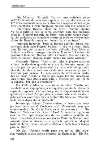 Jacob Lorber
_____________________________________________________________



       Diz Minerva: "O quê? Ela, — uma entidade celes-
 tial? Proletária do mais baixo quilate, — e eu devia respeitá-
 la? Tens realmente uma id ia absurda a respeito de um anjo.
 Meus parabéns. Fizeste progresso no Céu com tua sapiência."
       Interrompe Helena, cheia de raiva: "Verme abjeto!
 Vê se o Infinito não se torna apertado para tua presença
 imunda. Tratarei tua pele de burro, porquanto parece coçar-
 te. Sai andando, do contrário mostrarei onde os eternos ope-
 rários de Deus deixaram um buraco para tua fuga."
      Intervém Roberto: "Peço-te, Helena querida, esposa ma-
 ravilhosa dada pelo Próprio Senhor, — não te alteres. Seria
 uma lástima eterna para tua boca delicada. Essa Minerva
 fictícia nem Deus consegue modificar. É como é. Cardos não
 produzem tâmaras! Deixa-a falar à vontade. Sua voz não pe-
 netra em nossos ouvidos, muito menos em nosso coração."
      Concorda Helena: "Bem o sei. Mas é preciso tapar-se
a boca do demônio quando se é cristão honesto. Agora eia
se cala por ver que é impossível ser mais rude do que nós.
Quando ela abrir a boca ouvirá de mim uma cantiga que a
satisfará para sempre. Eu seria capaz de dizer umas verda-
des ao nosso Senhor e Pai se por acaso Ele lhe concedesse
uma Graça. Não presta nem para o inferno, por isto foi de
lá expulsa. Por que a chamaste?"
      Diz Cado a Minerva, que treme de ódio: "Então, teu
vocabulário de impropérios já se esgotou a ponto de não seres
capaz de responder à altura aos gracejos respeitosos de nossa
querida vienense? Ao que parece encontraste uma mestra e
pelo silêncio confirmas ter ela razão." Diz Minerva: "Peço-te,
nada mais digas dessa indecente."
      Interrompe Helena: "Vai-te embora, a menos que dese-
jes levar uma surra! Conheces isto? (Mostrando seus pu-
nhos cerrados.) Se não te fores, eu te assento u m a . . . ! ' ' Diz
Roberto: "Pelo amor de Deus, Helena! Ao invés de ingressar-
mos no Céu, aproximamo-nos da mais ínfima gentalha de
Viena. Considera já teres repousado no Peito do Senhor onde
sorveste todas as Graças, — e agora te apresentas tal qual
foste na Terra. Deixa isto, do contrário a porta levará tempo
para se abrir."
      Diz ela: "Pareces sentir pena em ter eu dito algu-
mas verdades a essa abjeta criatura da Eternidade." Diz Ro-
102
 