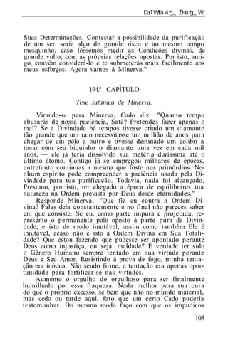 ______________________________________________________________



Suas Determinações. Contestar a possibilidade da purificação
de um ser, seria algo de grande risco e ao mesmo tempo
mesquinho, caso fôssemos medir as Condições divinas, de
grande vulto, com as próprias relações opostas. Por isto, ami-
go, convém considerá-lo e te submeterás mais facilmente aos
meus esforços. Agora vamos à Minerva."

                      194.º CAPÍTULO
                  Tese satânica de Minerva.
     Virando-se para Minerva, Cado diz: "Quanto tempo
abusarás de nossa paciência, Satã? Pretendes fazer apenas o
mal? Se a Divindade há tempos tivesse criado um diamante
tão grande que um raio necessitasse um milhão de anos para
chegar de um pólo a outro e tivesse destinado um colibri a
tocar com seu biquinho o diamante uma vez em cada mil
anos, — ele já teria dissolvido sua matéria duríssima até o
último átomo. Contigo já se empregou milhares de épocas,
entretanto continuas a mesma que foste nos primórdios. Ne-
nhum espírito pode compreender a paciência usada pela Di-
vindade para tua purificação. Todavia, nada foi alcançado.
Presumo, por isto, ter chegado a época de equilibrares tua
natureza na Ordem prevista por Deus desde eternidades."
     Responde Minerva: "Que fiz eu contra a Ordem Di-
vina? Falas dela constantemente e no final não pareces saber
em que consiste. Se eu, como parte impura e projetada, re-
presento o permanente polo oposto à parte pura da Divin-
dade, e isto de modo imutável, assim como também Ele é
imutável, acaso não é isto a Ordem Divina em Sua Totali-
dade? Que estou fazendo que pudesse ser apontado perante
Deus como injustiça, ou seja, maldade? É verdade ter sido
o Gênero Humano sempre tentado em sua virtude perante
Deus e Seu Amor. Resistindo à prova de fogo, minha tenta-
ção era inócua. Não sendo firme, a tentação era apenas opor-
tunidade para fortificar-se nas virtudes.
     Aumento o orgulho do orgulhoso para ser finalmente
humilhado por essa fraqueza. Nada melhor para sua cura
do que o próprio excesso, se bem que não no mundo material,
mas cedo ou tarde aqui, fato que um certo Cado poderia
testemunhar. Do mesmo modo faço com que os impudicos
                                                          105
 