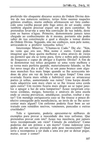 ______________________________________________________________


proferido tão eloquente discurso acerca da Ordem Divina den-
 tro da tua natureza satânica, terias feito sucesso naqueles
grêmios eruditos, muito embora afirmassem ser fato conhe-
cido uma vasilha passar pelo fogo antes de ser usada; como
 também alguém precisar erguer um pé para caminhar. Se
pretendias levar-me a uma boa convicção de tua índole, deste
com os burros n'água. Primeiro, demonstraste jamais teres
chegado ao conhecimento de ti mesma, portanto não podes
saber de tua constituição e qual a direção a tomar dentro
da Ordem Divina. Segundo, não me conheces, nem pelo nome,
arriscando-te a proferir tamanha tolice."
     Interrompe Minerva: "Chamas-te Cado." Diz ele: "Sim,
na veste que ora uso. Meu nome é outro. Como podes
imaginar que Deus queira melhorar a alma através de vícios
ou permitir que ela se torne pura, forte e nobre pelo acúmulo
de fraquezas e capaz de abrigar o Espírito Divino? A fim de
te demonstrar tua tolice pergunto se uma veste melhora e
se torna mais perfeita quando, materialmente falando, se lhe
faz novo rasgo dia a dia? Ou se um pano branco com algu-
mas manchas fica mais limpo quando se lhe acrescenta nó-
doas de pixe em vez de lavá-lo em água limpa? Uma casa
avariada ficaria mais sólida e habitável caso se arrancasse
partes já soltas, aumentando sua ruína? Uma harpa desafi-
nada adquiriria som mais claro se se lhe tirasse uma corda
após outra? Um recinto ficaria mais alegre ao se tapar jane-
las e apagar a luz de uma lamparina? Acaso surgiriam cria-
turas cordatas, meigas, honestas e amáveis de uma escola
onde se ensina prevaricar, amaldiçoar, assaltar, roubar e ma-
tar? Um mendigo enriqueceria caso se lhe tirasse o pouco di-
nheiro conseguido pela mendicância, ao invés de se lhe acres-
centar mais algum? Um enfermo poderia ficar bom ao ser
tratado com remédios nocivos, venenosos, pancadas e outras
crueldades?
     Tola e ignorante, poderia apresentar-te milhares de
exemplos para provar a inocuidade dos teus sofismas. Que
pretendias provar com isto? Acaso tua inocência, por jamais
teres recompensado um vício? Cúmulo da estultície! Como
poderias dar um prêmio a um morto? Como indenizar uma
pedra por um serviço prestado pelo peso inconsciente? Qual
seria a recompensa a ser dada a uma ave por se deixar pegar,
matar, assar e comer?
                                                          107
 