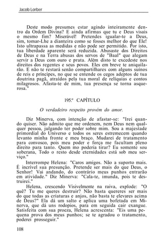 Jacob Lorber
 _____________________________________________________________


     Deste modo presumes estar agindo inteiramente den-
tro da Ordem Divina? E ainda afirmas que tu e Deus visais
o mesmo fim? Miserável! Pretendes igualar-te a Deus,
sim, tomar-Lhe a dianteira como se fosses melhor do que Ele!
Isto ultrapassa as medidas e não pode ser permitido. Por isto,
tua liberdade aparente será reduzida. Abusaste dos Direitos
de Deus e na Terra abusas dos servos de "Baal" que alegam
servir a Deus com ouro e prata. Além disto te excedeste nos
direitos dos regentes e seus povos. Eles em breve te aniquila-
rão. E não te restará senão compartilhares com alguns suínos
de reis e príncipes, no que se entende os cegos adeptos de tua
doutrina pagã, atraídos pela tua moral de relíquias e contos
milagrosos. Afasta-te de mim, tua presença se torna asque-
rosa."

                      195.º CAPÍTULO
           O verdadeiro respeito prové   do amor.
     Diz Minerva, com intenção de afastar-se: "Irei quan-
do quiser. Não admito que me ordenem, nem Deus nem qual-
quer pessoa, julgando ter poder sobre mim. Sou a majestade
primordial do Universo e todos os seres estremecem quando
levanto minha fronte e meu braço. Mudarei de tratamento
para convosco, pois meu poder e força me facultam pleno
direito para tanto. Quem mo poderia tirar? Eu somente sou
soberana, Todo o resto desde eternidades está sob meu ser-
viço."
     Interrompe Helena: "Caros amigos. Não a suporto mais.
É incrível sua presunção. Pretende ser mais do que Deus, o
Senhor! Vai andando, do contrário meus punhos entrarão
em atividade." Diz Minerva: "Cala-te, imunda, pois te des-
truirei.
     Helena, crescendo Visivelmente na raiva, explode: "O
quê? Tu me queres destruir? Não basta quereres ser mais
do que todas as criaturas e anjos, não basta te elevares acima
de Deus?" Ela dá um salto e aplica uma bofetada em Mi-
nerva, que dá uns rodopios, para em seguida cair exangue.
Satisfeita com sua proeza, Helena acrescenta: "Eis uma pe-
quena prova dos meus punhos; se te agradou o tratamento,
poderei prosseguir."
108
 