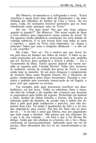 ______________________________________________________________


      Diz Minerva, levantando-se e esfregando o rosto: "Estou
 satisfeita e posso fazer uma id ia do humanismo e da ama-
bilidade dos filhinhos do Senhor de Céus e Terra. De tua
parte, Cado, foi realmente louvável permitires que eu fosse
 esbofeteada como qualquer uma na Terra."
      Diz ele: "Foi bem feito! Por que não foste embora
quando te mandei?" Diz Minerva: "Por acaso recebi de Deus
o livre arbítrio para imprensá-lo numa camisa de força? Se
Ele quisesse minha obediência certamente me teria dotado de
vontade submissa. E se isso tivesse feito com todos os seres
e espíritos — quem na Terra seria imperador, rei, duque e
príncipe? Sabes que esses a ninguém obedecem — a não ser
a um conselho."
      Diz Cado: "Isto sei. Foi o motivo por que Jeová fa-
lou pela boca de Samuel aos filhos de Israel: A todos os pe-
cados praticados por esse povo acrescenta mais este, pedindo
um rei. Fá-lo-ei, para castigá-lo e levá-lo à prisão. — Eis o
Testemunho de Deus. Talvez queiras deduzir daí terem sur-
gido os regentes pela Vontade Divina? Todos eles, inclusive
os melhores, saíram da vontade dos povos da Terra e assim
ainda hoje se mantêm. Se um povo chegasse à compreensão
de instituir Deus como Regente Eterno, Ele o libertaria do
açoite, conduzindo-o pelos anjos encarnados. Fazendo o con-
trário e pedindo pela constante conservação de tal flagelo, o
povo terá que suportar os revezes.
      Teu exemplo, pelo qual procuraste justificar tua deso-
bediência, cai por terra. Todos os soberanos, bons e maus,
são obra da vontade e do orgulho das criaturas que desejam
se engrandecer pelo brilho do regente. Preferindo um homem
a Deus, Senhor da Glória Infinita e Eterna, Ele faculta ao
soberano poder de domínio, de acordo com a índole dos sú-
ditos e pelo qual pode conduzi-los e puni-los, caso não res-
peitem Suas Leis. Tal poder é igualmente do Alto e o rei tem
que empregá-lo, pois consta: Em Sua Ira Deus deu ao povo
um rei. — A ira não é amor que liberta, mas um julgamento
que tudo coage e domina. Não penses que um soberano faz
o que é de sua vontade — ele fará o que a Ira Divina lhe
obriga. Ainda que não obedeça às criaturas, ele o faz a Deus,
consciente ou inconscientemente. Aplicando amor em vez de
justiça, Deus abrandará Sua Ira no rei, transformando-a em
amor.

                                                          109
 